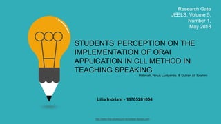 STUDENTS’ PERCEPTION ON THE
IMPLEMENTATION OF ORAI
APPLICATION IN CLL METHOD IN
TEACHING SPEAKING
Lilia Indriani - 18705261004
Research Gate
JEELS, Volume 5,
Number 1,
May 2018
http://www.free-powerpoint-templates-design.com
Halimah, Ninuk Lustyantie, & Gufran Ali Ibrahim
 