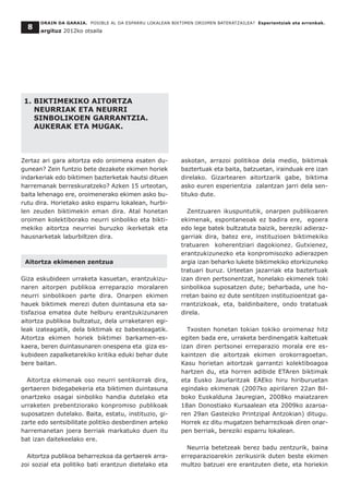 1. BIKTIMEKIKO AITORTZA
NEURRIAK ETA NEURRI
SINBOLIKOEN GARRANTZIA.
AUKERAK ETA MUGAK.
Zertaz ari gara aitortza edo oroimena esaten du-
gunean? Zein funtzio bete dezakete ekimen horiek
indarkeriak edo biktimen bazterketak hautsi dituen
harremanak berreskuratzeko? Azken 15 urteotan,
baita lehenago ere, oroimenerako ekimen asko bu-
rutu dira. Horietako asko esparru lokalean, hurbi-
len zeuden biktimekin eman dira. Atal honetan
oroimen kolektiborako neurri sinboliko eta bikti-
mekiko aitortza neurriei buruzko ikerketak eta
hausnarketak laburbiltzen dira.
Aitortza ekimenen zentzua
Giza eskubideen urraketa kasuetan, erantzukizu-
naren aitorpen publikoa erreparazio moralaren
neurri sinbolikoen parte dira. Onarpen ekimen
hauek biktimek merezi duten duintasuna eta sa-
tisfazioa ematea dute helburu erantzukizunaren
aitortza publikoa bultzatuz, dela urraketaren egi-
leak izateagatik, dela biktimak ez babesteagatik.
Aitortza ekimen horiek biktimei barkamen-es-
kaera, beren duintasunaren onespena eta giza es-
kubideen zapalketarekiko kritika eduki behar dute
bere baitan.
Aitortza ekimenak oso neurri sentikorrak dira,
gertaeren bidegabekeria eta biktimen duintasuna
onartzeko osagai sinboliko handia dutelako eta
urraketen prebentziorako konpromiso publikoak
suposatzen dutelako. Baita, estatu, instituzio, gi-
zarte edo sentsibilitate politiko desberdinen arteko
harremanetan joera berriak markatuko duen itu
bat izan daitekeelako ere.
Aitortza publikoa beharrezkoa da gertaerek arra-
zoi sozial eta politiko bati erantzun dietelako eta
askotan, arrazoi politikoa dela medio, biktimak
baztertuak eta baita, batzuetan, irainduak ere izan
direlako. Gizartearen aitortzarik gabe, biktima
asko euren esperientzia zalantzan jarri dela sen-
tituko dute.
Zentzuaren ikuspuntutik, onarpen publikoaren
ekimenak, espontaneoak ez badira ere, egoera
edo lege batek bultzatuta baizik, bereziki adieraz-
garriak dira, batez ere, instituzioen biktimekiko
tratuaren koherentziari dagokionez. Gutxienez,
erantzukizunezko eta konpromisozko adierazpen
argia izan beharko lukete biktimekiko etorkizuneko
tratuari buruz. Urteetan jazarriak eta baztertuak
izan diren pertsonentzat, honelako ekimenek toki
sinbolikoa suposatzen dute; beharbada, une ho-
rretan baino ez dute sentitzen instituzioentzat ga-
rrantzizkoak, eta, baldinbaitere, ondo tratatuak
direla.
Txosten honetan tokian tokiko oroimenaz hitz
egiten bada ere, urraketa berdinengatik kaltetuak
izan diren pertsonei erreparazio morala ere es-
kaintzen die aitortzak ekimen orokorragoetan.
Kasu horietan aitortzak garrantzi kolektiboagoa
hartzen du, eta horren adibide ETAren biktimak
eta Eusko Jaurlaritzak EAEko hiru hiriburuetan
egindako ekimenak (2007ko apirilaren 22an Bil-
boko Euskalduna Jauregian, 2008ko maiatzaren
18an Donostiako Kursaalean eta 2009ko azaroa-
ren 29an Gasteizko Printzipal Antzokian) ditugu.
Horrek ez ditu mugatzen beharrezkoak diren onar-
pen berriak, bereziki esparru lokalean.
Neurria betetzeak berez badu zentzurik, baina
erreparazioarekin zerikusirik duten beste ekimen
multzo batzuei ere erantzuten diete, eta horiekin
ORAIN DA GARAIA. POSIBLE AL DA ESPARRU LOKALEAN BIKTIMEN OROIMEN BATERATZAILEA? Esperientziak eta erronkak.
argituz 2012ko otsaila
8
 