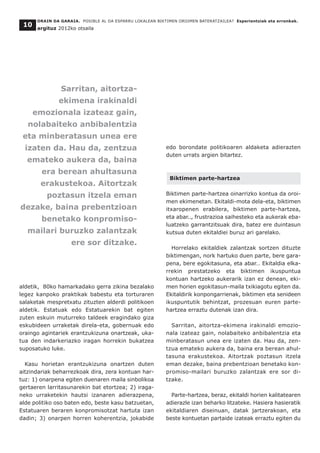 aldetik, 80ko hamarkadako gerra zikina bezalako
legez kanpoko praktikak babestu eta torturaren
salaketak mespretxatu zituzten alderdi politikoen
aldetik. Estatuak edo Estatuarekin bat egiten
zuten eskuin muturreko taldeek eragindako giza
eskubideen urraketak direla-eta, gobernuak edo
oraingo agintariek erantzukizuna onartzeak, uka-
tua den indarkeriazko iragan horrekin bukatzea
suposatuko luke.
Kasu horietan erantzukizuna onartzen duten
aitzindariak beharrezkoak dira, zera kontuan har-
tuz: 1) onarpena egiten duenaren maila sinbolikoa
gertaeren larritasunarekin bat etortzea; 2) iraga-
neko urraketekin hautsi izanaren adierazpena,
alde politiko oso baten edo, beste kasu batzuetan,
Estatuaren beraren konpromisotzat hartuta izan
dadin; 3) onarpen horren koherentzia, jokabide
edo borondate politikoaren aldaketa adierazten
duten urrats argien bitartez.
Biktimen parte-hartzea
Biktimen parte-hartzea oinarrizko kontua da oroi-
men ekimenetan. Ekitaldi-mota dela-eta, biktimen
itxaropenen erabilera, biktimen parte-hartzea,
eta abar.., frustrazioa saihesteko eta aukerak eba-
luatzeko garrantzitsuak dira, batez ere duintasun
kutsua duten ekitaldiei buruz ari garelako.
Horrelako ekitaldiek zalantzak sortzen dituzte
biktimengan, nork hartuko duen parte, bere gara-
pena, bere egokitasuna, eta abar… Ekitaldia elka-
rrekin prestatzeko eta biktimen ikuspuntua
kontuan hartzeko aukerarik izan ez denean, eki-
men horien egokitasun-maila txikiagotu egiten da.
Ekitaldirik konpongarrienak, biktimen eta senideen
ikuspuntutik behintzat, prozesuan euren parte-
hartzea erraztu dutenak izan dira.
Sarritan, aitortza-ekimena irakinaldi emozio-
nala izateaz gain, nolabaiteko anbibalentzia eta
minberatasun unea ere izaten da. Hau da, zen-
tzua emateko aukera da, baina era berean ahul-
tasuna erakustekoa. Aitortzak poztasun itzela
eman dezake, baina prebentzioan benetako kon-
promiso-mailari buruzko zalantzak ere sor di-
tzake.
Parte-hartzea, beraz, ekitaldi horien kalitatearen
adierazle izan beharko litzateke. Hasiera hasieratik
ekitaldiaren diseinuan, datak jartzerakoan, eta
beste kontuetan partaide izateak erraztu egiten du
ORAIN DA GARAIA. POSIBLE AL DA ESPARRU LOKALEAN BIKTIMEN OROIMEN BATERATZAILEA? Esperientziak eta erronkak.
argituz 2012ko otsaila
10
Sarritan, aitortza-
ekimena irakinaldi
emozionala izateaz gain,
nolabaiteko anbibalentzia
eta minberatasun unea ere
izaten da. Hau da, zentzua
emateko aukera da, baina
era berean ahultasuna
erakustekoa. Aitortzak
poztasun itzela eman
dezake, baina prebentzioan
benetako konpromiso-
mailari buruzko zalantzak
ere sor ditzake.
 