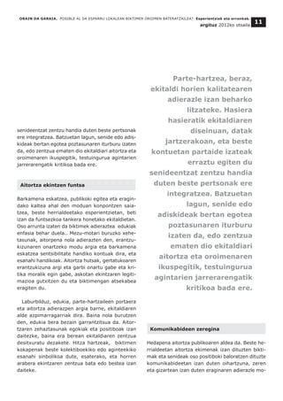 senideentzat zentzu handia duten beste pertsonak
ere integratzea. Batzuetan lagun, senide edo adis-
kideak bertan egotea poztasunaren iturburu izaten
da, edo zentzua ematen dio ekitaldiari aitortza eta
oroimenaren ikuspegitik, testuingurua agintarien
jarrerarengatik kritikoa bada ere.
Aitortza ekintzen funtsa
Barkamena eskatzea, publikoki egitea eta eragin-
dako kaltea ahal den moduan konpontzen saia-
tzea, beste herrialdeetako esperientzietan, beti
izan da funtsezkoa tankera honetako ekitaldietan.
Oso arrunta izaten da biktimek adieraztea edukiak
enfasia behar duela.. Mezu-motari buruzko xehe-
tasunak, aitorpena nola adierazten den, erantzu-
kizunaren onartzeko modu argia eta barkamena
eskatzea sentsibilitate handiko kontuak dira, eta
esanahi handikoak. Aitortza hutsak, gertatukoaren
erantzukizuna argi eta garbi onartu gabe eta kri-
tika moralik egin gabe, askotan ekintzaren legiti-
mazioa gutxitzen du eta biktimengan atsekabea
eragiten du.
Laburbilduz, edukia, parte-hartzaileen portaera
eta aitortza adierazpen argia barne, ekitaldiaren
alde azpimarragarriak dira. Baina nola burutzen
den, edukia bera bezain garrantzitsua da. Aitor-
tzaren zehaztasunak egokiak eta positiboak izan
daitezke, baina era berean ekitaldiaren zentzua
desitxuratu dezakete. Hitza hartzeak, biktimen
kokapenak beste kolektiboekiko edo aginteekiko
esanahi sinbolikoa dute, esaterako, eta horren
arabera ekintzaren zentzua bata edo bestea izan
daiteke.
Komunikabideen zeregina
Hedapena aitortza publikoaren aldea da. Beste he-
rrialdeetan aitortza ekimenak izan dituzten bikti-
mak eta senideak oso positiboki baloratzen dituzte
komunikabideetan izan duten oihartzuna, zeren
eta gizartean izan duten eraginaren adierazle mo-
ORAIN DA GARAIA. POSIBLE AL DA ESPARRU LOKALEAN BIKTIMEN OROIMEN BATERATZAILEA? Esperientziak eta erronkak.
argituz 2012ko otsaila
11
Parte-hartzea, beraz,
ekitaldi horien kalitatearen
adierazle izan beharko
litzateke. Hasiera
hasieratik ekitaldiaren
diseinuan, datak
jartzerakoan, eta beste
kontuetan partaide izateak
erraztu egiten du
senideentzat zentzu handia
duten beste pertsonak ere
integratzea. Batzuetan
lagun, senide edo
adiskideak bertan egotea
poztasunaren iturburu
izaten da, edo zentzua
ematen dio ekitaldiari
aitortza eta oroimenaren
ikuspegitik, testuingurua
agintarien jarrerarengatik
kritikoa bada ere.
 
