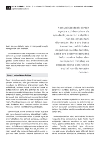 duan ulertzen baitute, batez ere gertaerak bereziki
kaltegarriak izan direnean.
Komunikabideak bertan egotea ezinbestekoa da
senideek jazoerari zabaltze handia eman nahi dio-
tenean. Hala ere beste kasuetan, publizitatea ne-
gatiboa suerta daiteke, batez ere biktimei buruzko
informazioa behar den errespetuz tratatua ez de-
nean edota polarizazio sozial handia ematen de-
nean.
Neurri sinbolikoen balioa
Neurri sinbolikoak ez dira bakarrik gertaeren ezagu-
penean zentratzen, bere garrantziaren errekonozi-
menduan eta biktimenen onarpenean baizik. Toki
sinbolikoak, oroimen tokiak eta toki erritualak ai-
tortza ekimenen parte dira, biktimak eta euren hel-
buruak gogoratzeko bidea ematen dutelako. Aitortza
ekitaldietan bezala, sinbolo horiek askoz ere eragin-
korragoak dira bizirik atera direnen sentimenduari
erantzuten diotenean eta sozialki aipagarriak dire-
nean. Mesedegarriagoak ere izan daitezke, iraga-
neko ikasketak ikono moduan mantentzen duten
heinean, oroimen kolektiboaren parte bezala.
Senideentzat, neurri sinboliko horiek irudi bat
edo euren lagunen oroimena abstraktuan irudika-
tzen dute. Ordainbideak eman dutenen inguruan
ere irudikatzen dute zerbait; adibidez, erantzuki-
zuna onartzeko modu bat, herritarrontzako zaintza
edo galerengatik konpentsazio morala. Dena dela,
neurri sinbolikoaren balioa prozesu pertsonal edo
kolektiboarekin lotuta dago. Hau da, biktimen ize-
nean kaleak edo monumentuak eraikitzea oso in-
portante izan daiteke biktima batzuentzat eta
beste batzuentzat berriz, azalekoa, batez ere bide
bakarreko ekintzak direnean, sufrimendua edo
kalteari aurre egiteko prozesu pertsonala edo ko-
lektiboarekin inolako harremanik gabekoak.
Herrialde askotako esperientziak erakutsi du bik-
timak oroimenezko esanahia eta sinbolismoa sor-
tzearen prozesuaren parte badira eta sinboloa
eurekin eta euren sufrimenduarekin lotuta baldin
badago, bere balioa handitzeko aukera handiagoak
izango ditu.
Pertsonek kontuan hartu dituztela eta prozesua-
ren parte direla sentitu behar dute. Noski, neurri
sinbolikoek biktimen senideentzat zein, oroko-
rrean, gizartearentzat balio dute eta, zentzu ho-
rretan, funtzio ezberdinak bete ditzakete.
Kaltearen arrazoia soziala da, hots, sufrimendua-
ren gizartearen aitortzarik gabe biktimak beren
barne munduan alboratuta jarraitzeko arriskua
ORAIN DA GARAIA. POSIBLE AL DA ESPARRU LOKALEAN BIKTIMEN OROIMEN BATERATZAILEA? Esperientziak eta erronkak.
argituz 2012ko otsaila
12
Komunikabideak bertan
egotea ezinbestekoa da
senideek jazoerari zabaltze
handia eman nahi
diotenean. Hala ere beste
kasuetan, publizitatea
negatiboa suerta daiteke,
batez ere biktimei buruzko
informazioa behar den
errespetuz tratatua ez
denean edota polarizazio
sozial handia ematen
denean.
 