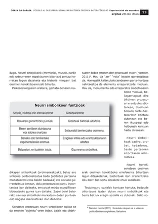dago. Neurri sinbolikoek (memorial, museo, parke
edo urteurrenen ospakizunen bitartez) zentzu ho-
rretan lagun dezakete eta historia mingarri bat
oroimen kolektiboarenzati bihurtu.
Psikosoziologiaren arabera, gertatu denaren iru-
dikapen sinbolikoak (oroimenezkoak), batez ere
sinboloa pertsonalizatua bada (adibidez pertsona
maitatuaren izena baldin badauka) eta sozialki ga-
rrantzitsua denean, dolu prozesurako puntu inpor-
tantea izan daitezke, emozioak modu espezifikoan
bideratzeko gunea izan daiteke. Sasoi berri bate-
rako sarrera sinbolikoki markatzen duten puntuak
edo iragana maneiatzeko izan daitezke.
Sendatze prozesuan neurri sinbolikoen balioa ez
da ematen “objektu”-aren bidez, baizik eta objek-
tuaren bidez ematen den prozesuari esker (Hamber,
2011)4
. Hau da “zer” “nola” bezain garrantzitsua
da. Horregatik kaltetutako jendearen parte-hartzea
nahitaezkoa da elementu erreparatzaile moduan.
Hau da, monumentu edo erreparatze sinbolikoaren
beste moduak, ba-
liagarriagoak dira
biktimen prozesu-
ari erantzuten dio-
tenean, diseinuan
beraien parte-har-
tzearekin kontatu
dutenean eta be-
ren ikuspegi edo
helburuak kontuan
hartu direnean.
Neurri sinboli-
koak badira, oro-
bat, hedaduraz,
beste pertsonen
aitortzaren adie-
razleak.
Neurri horiek,
senideen oroimen
erak oroimen kolektiboko erreferente bihurtzen
lagun ditzaketenak, baztertuak izan zirenentzako
leku berri bat sortu dezakete ehun sozialean.
Testuinguru sozialak kontuan hartuta, badaude
oihartzuna izaten duten neurri sinbolikoak eta
beste batzuk eragin sozialik ez dutenak. Balio so-
ORAIN DA GARAIA. POSIBLE AL DA ESPARRU LOKALEAN BIKTIMEN OROIMEN BATERATZAILEA? Esperientziak eta erronkak.
argituz 2012ko otsaila
13
Doluaren garrantzizko puntuak Gizarteak biktimak aitortzea.
Beren senideen duintasuna
eta adorea onartzea
Belaunaldi berrientzako oroimena.
Banako edo familiarteko
esperientziarako eremua.
Eragileei kritika edo erantzukizunaren
aitortza
Batzuetan, erritualekin lotuta. Giza eremu sinbolikoa.
Neurri sinbolikoen funtzioak
Senide, biktima edo antzekoentzat Gizartearentzat
__________________________________
4 Brandom Hamber (2011). Sociedades después de la violencia
política.Bellaterra argitaletxea, Bartzelona.
 