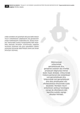 zialak senideek eta gizarteak edo giza talde batzuk
neurri sinbolikoaren jabetzearen eta gertaeraren
eragin kolektiboaren araberakoa da. Zentzu hone-
tan memorialek funtzio konpontzailea bete deza-
kete biktimek beraietan oroimenezko espazioa
aurkitzen dutenean eta giza eskubideen aldeko
zentzuzko ekimenak aldarrikatzen duten toki biziak
bihurtzen direnean.
ORAIN DA GARAIA. POSIBLE AL DA ESPARRU LOKALEAN BIKTIMEN OROIMEN BATERATZAILEA? Esperientziak eta erronkak.
argituz 2012ko otsaila
14
Biktimentzat
urteurrenak
garrantzitsuak dira,
gertaeren oroimen eta onartze
prozesuan begirunea merezi
duten ituak direlako. Urteurrenak
historia pertsonal edo kolektiboan
une garrantzitsuak dira.
Urteurrenak oso garrantzitsuak
dira dolu prozesuetan eta
eferbeszentzia emozionala susta
dezakete. Horietan neurri
sinbolikoen zentzua handiagoa
izango da elkartasuna edo
laguntza sustatu egingo
dituzten heinean.
 