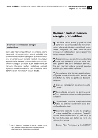 Oroimen kolektiboaren zeregin
prebentiboa
Gerra edo indarkeria politikoak eragindako gizarte
hausturak birkonpontzeko neurri sinboliko eta
oroimen kolektiboaren zereginari buruzko ikerke-
tek, eraginkorragoak izateko hainbat zehaztasun
aipatzen dute. Betiere, oroimen kolektiborako bik-
timen ikuspegiak jokatzen duen papera kontuan
harturik. Hurrengo taulan -psikologia sozialak
egindako ikerketen arabera- neurri horietan sartu
beharko ziren zehaztasun batzuk daude.
ORAIN DA GARAIA. POSIBLE AL DA ESPARRU LOKALEAN BIKTIMEN OROIMEN BATERATZAILEA? Esperientziak eta erronkak.
argituz 2012ko otsaila
15
Oroimen kolektiboaren
zeregin prebentiboa
1Gertaerak denon artean gogoratuak izan
behar dira eta erritualetan eta monumen-
tuetan adieraziak. Gertaera negatiboak gogo-
ratzea mingarria da eta idealizatutako
oroitzapenak kaltetutakoen bizipen gogorretik
oso urrun egon daitezke.
2Taldearen iragan eta etorkizunean txertatu
behar dira. Gertaerak gogoratu behar dira,
baina gorroto eta eraso emozioak saihestu.
Ahal den neurrian helburu komunak sustatu,
adibidez giza eskubideen defentsa.
3Gertatutakoa, ahal denean, azaldu eta ar-
gitzea. Gertatu denari buruz akordio bat
lortu behar da, nahiz eta pentsaera desberdi-
nak egon.
4Oraingo, irakaspenak eta ondorioak ate-
ratzea.
5Gertatutakoa berregin eta zentzua ema-
tea. Identitate sozialerako alde positiboak
sustatzea.
6Iraganarekiko obsesioa, errepikapen obse-
siboa eta biktima bezala bizirik atera dire-
nen bezala saihestea.
7Oroimena epaiketa morala da, eragileak
etikoki deskalifikatzen dituena. Deskalifi-
kazioak banakoa izan behar du, eta errua ez
da inoiz kolektiboa izan behar, ez herri edo
talde etniko batena.
Iturria: Páez, Pennebaker y Rimé (1996)5
__________________________________
5 Páez, D., Valencia, J., Pennebaker, J., Rimé, B. & Jodelet, D. (Eds)
(1997). Memoria Colectiva de Procesos Culturales y Políticos.
Leioa: Euskal Herriko Unibertsitatearen argitaletxea.
 