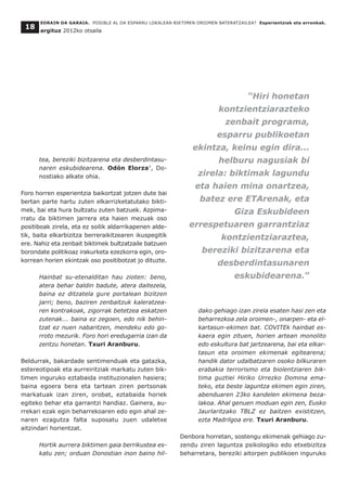 tea, bereziki bizitzarena eta desberdintasu-
naren eskubidearena. Odón Elorza7
, Do-
nostiako alkate ohia.
Foro horren esperientzia baikortzat jotzen dute bai
bertan parte hartu zuten elkarrizketatutako bikti-
mek, bai eta hura bultzatu zuten batzuek. Azpima-
rratu da biktimen jarrera eta haien mezuak oso
positiboak zirela, eta ez soilik aldarrikapenen alde-
tik, baita elkarbizitza berreraikitzearen ikuspegitik
ere. Nahiz eta zenbait biktimek bultzatzaile batzuen
borondate politikoaz irakurketa ezezkorra egin, oro-
korrean horien ekintzak oso positibotzat jo dituzte.
Hainbat su-etenalditan hau zioten: beno,
atera behar baldin badute, atera daitezela,
baina ez ditzatela gure portalean bizitzen
jarri; beno, baziren zenbaitzuk kaleratzea-
ren kontrakoak, zigorrak betetzea eskatzen
zutenak... baina ez zegoen, edo nik behin-
tzat ez nuen nabaritzen, mendeku edo go-
rroto mezurik. Foro hori eredugarria izan da
zentzu honetan. Txuri Aranburu.
Beldurrak, bakardade sentimenduak eta gatazka,
estereotipoak eta aurreiritziak markatu zuten bik-
timen inguruko eztabaida instituzionalen hasiera;
baina egoera bera eta tartean ziren pertsonak
markatuak izan ziren, orobat, eztabaida horiek
egiteko behar eta garrantzi handiaz. Gainera, au-
rrekari ezak egin beharrekoaren edo egin ahal ze-
naren ezagutza falta suposatu zuen udaletxe
aitzindari horientzat.
Hortik aurrera biktimen gaia berrikustea es-
katu zen; orduan Donostian inon baino hil-
dako gehiago izan zirela esaten hasi zen eta
beharrezkoa zela oroimen-, onarpen- eta el-
kartasun-ekimen bat. COVITEk hainbat es-
kaera egin zituen, horien artean monolito
edo eskultura bat jartzearena, bai eta elkar-
tasun eta oroimen ekimenak egitearena;
handik dator udalbatzaren osoko bilkuraren
erabakia terrorismo eta biolentziaren bik-
tima guztiei Hiriko Urrezko Domina ema-
teko, eta beste laguntza ekimen egin ziren,
abenduaren 23ko kandelen ekimena beza-
lakoa. Ahal genuen moduan egin zen, Eusko
Jaurlaritzako TBLZ ez baitzen existitzen,
ezta Madrilgoa ere. Txuri Aranburu.
Denbora horretan, sostengu ekimenak gehiago zu-
zendu ziren laguntza psikologiko edo etxebizitza
beharretara, bereziki aitorpen publikoen inguruko
EORAIN DA GARAIA. POSIBLE AL DA ESPARRU LOKALEAN BIKTIMEN OROIMEN BATERATZAILEA? Esperientziak eta erronkak.
argituz 2012ko otsaila
18
“Hiri honetan
kontzientziarazteko
zenbait programa,
esparru publikoetan
ekintza, keinu egin dira...
helburu nagusiak bi
zirela: biktimak lagundu
eta haien mina onartzea,
batez ere ETArenak, eta
Giza Eskubideen
errespetuaren garrantziaz
kontzientziaraztea,
bereziki bizitzarena eta
desberdintasunaren
eskubidearena.”
 