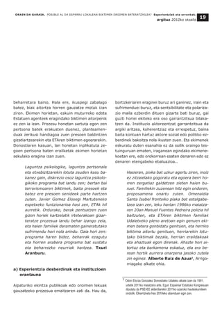 beharretara baino. Hala ere, ikuspegi zabalago
batez, biak aitortza horren gauzatze motak izan
ziren. Ekimen horietan, eskuin muturreko edota
Estatuen agenteek eragindako biktimen aitorpenik
ez zen ia izan. Prozesu honetan sartuta egon zen
pertsona batek erakusten duenez, planteamen-
duak zerikusi handiagoa zuen presoen baldintzen
gizatiartzearekin eta ETAren biktimen egoerarekin.
Donostiaren kasuan, lan honetan inplikatuta ze-
goen pertsona baten erailketak ekimen horietan
sekulako eragina izan zuen.
Laguntza psikologiko, laguntza pertsonala
eta etxebizitzarekin lotuta zeuden kasu ba-
kanez gain, diskrezio osoz laguntza psikolo-
gikoko programa bat landu zen; bertan bai
terrorismoaren biktimek, baita presoek eta
batez ere presoen senideek parte hartzen
zuten. Javier Gomez Elosegi Martuteneko
espetxeko funtzionarioa hasi zen, ETAk hil
aurretik. Ordurako, berak pentsatzen zuen
gizon horiek kartzelatik irteterakoan gizar-
teratze prozesua landu behar izango zela,
eta haien familiek daramaten gaineratutako
sufrimendu hori nola arindu. Gaia hori zen:
programa haren bidez, beharrak ezagutu
eta horren arabera programa bat sustatu
eta beharrezko neurriak hartzea. Txuri
Aranburu.
a) Esperientzia desberdinak eta instituzioen
erantzuna
Aipaturiko ekintza publikoak edo oroimen lekuak
gauzatzeko prozesua emaitzaren zati da. Hau da,
bortizkeriaren eraginei buruz ari garenez, irain eta
sufrimenduei buruz, eta sentsibilitate eta polariza-
zio maila ezberdin dituen gizarte bati buruz, gai
guzti horiei ekiteko era oso garrantzitsua bilaka-
tzen da. Instituzio aktoreentzat garrantzitsua da
argiki aritzea, koherentziaz eta errespetuz, baina
baita kontuan hartuz aktore sozial edo politiko ez-
berdinek bakoitza nola ikusten zuen. Eta ekimenek
eskuratu duten esanahia ez da soilik oraingo tes-
tuinguruan ematen, iraganean egindako ekimene-
koetan ere, edo orokorrean esaten denaren edo ez
denaren etengabeko ebaluazioa..
Hasieran, pixka bat uzkur agertu ziren, inoiz
ez zitzaielako gogoratu eta egoera berri ho-
rren zergatiaz galdetzen zieten haien bu-
ruei. Familiekin zuzenean hitz egin ondoren,
proposamena onartu zuten. Omenaldia
Santa Isabel frontoiko plaka bat estalgabe-
tzea izan zen, leku hartan 1986ko maiatza-
ren 20an Manuel Fuentes Pedreira polizia hil
baitzuten, eta ETAren biktimen familiak
Udaletxeko pleno aretoan egin genuen eki-
men batera gonbidatu genituen, eta herriko
biktima aitortu genituen, herriarekin lotu-
tako biktimak bezala, herrian eraildakoak
eta ahaztuak egon direnak. Ahazte hori ai-
tortuz eta barkamena eskatuz, eta era be-
rean hortik aurrera onarpena jasoko zutela
zin eginez. Alberto Ruiz de Azua8
, Arrigo-
rriagako alkate ohia.
ORAIN DA GARAIA. POSIBLE AL DA ESPARRU LOKALEAN BIKTIMEN OROIMEN BATERATZAILEA? Esperientziak eta erronkak.
argituz 2012ko otsaila
19
__________________________________
7 Odon Elorza Gonzalez Donostiako Udaleko alkate izan da 1991.
urtetik 2011ko maiatzera arte. Egun Espainiar Estatuko Kongresuan
diputatu da PSE-EE alderdiarekin 2011ko azaroko hauteskundeen
ondotik. Elkarrizketa hau 2010eko abenduan egin zen.
 
