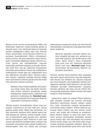Ekintza horiek aurrera eramaterakoan EAEko eta
Nafarroako udalerriek irizpide berdinak garatu ez
dituzten arren, herri ekimenak batez ere bultzada
politiko zabalagoekin batera egin dira, bereziki
Eusko Jaurlaritzako Terrorismoaren Biktimei La-
guntzeko Zuzendaritzatik (TBLZ) iritsitakoekin.
Hortik aurrera, eta kasu batzuetan askoz lehena-
gotik, Donostiako Udaletxean bezala, biktimen au-
rrean jarrera eta sentsibilitateen inguruko
estereotipo politikoak segitzen ez dituzten ekime-
nak eman dira. Hau da, udalerriko arduradunen
borondate pertsonalaren menpe edo udalbatzaren
sostenguaren menpe egon da, udaletxearen buru
den alderdiaren eskuetan baino. TBLZren kalku-
luen arabera, iraganean izandako ekintzen %80a
haren ekimenaren ondoren gauzatu dira eta %20a
herri ekimenen eskutik zuzenean.
Alkateen artean batzuk jabetzen dira proze-
sua zaindu behar dela, eta badira horreta-
rako ETAren biktimen kontaktuak eskatu
dizkigutenak. Siglena baino, udaletxeen edo
pertsonen araberakoa da. Maixabel Lasa.
Eusko Jaurlaritzako Terrorismoaren Biktimei
Laguntzeko Zuzendaritza (TBLZ).
TBLZak ezezkor kontsideratzen dituen kasu ba-
tzuetan, erantzuna ez da inoiz hala izan, interes
gabezia azaldu baita. Beste kasu batzuetan, ha-
lako ekimenak ukatzeko behin batean egina izan
zela aipatzen da. Azkenik, zenbait kasutan, ekint-
zak ia publizitaterik gabe gauzatu dira, adibidez
herriko testuingurua biziki harkorra ez zela uste
zenean edo biktimen senideek beldur zutelarik edo
errezeloak zituztenean haien ustezko erabilera po-
litikoarengatik. Hala ere, kritika edo ezinegon
adierazpenak prozesuaren parte izan ahal dira eta
instituzioetako arduradunek ondo gobernatu behar
duten zerbait da.
Markinan egindako omenaldi batean Ara-
larko zinegotzi bat egon zen, gertaeren ga-
raian HBn zegoena, eta senide batzuk ezan
zioten “garai onean!”, baina zinegotziak
ondo eutsi zuen eta “denborak laguntzen
duela” esan zuen. Maixabel Lasa. Eusko
Jaurlaritzako Terrorismoaren Biktimei La-
guntzeko Zuzendaria.
Oroimen ekintza horiek biktimen elkar topatzeko
edo haien egoera edo jarreren inguruko ezagutza-
rako lekuak izan daitezke ere. Egiazko ezagutza
bat eman dezakete, edo hedabideen bitartez pro-
tagonismo gehiago duten biktimen irudi edo este-
reotipoek gutxiago baldintzatutako ezagutza,
horietan zabaltzen den ideia, hau da, ETAren bik-
tima guztiak gizartearen aldetik onarpen eta ospea
dutela ez baita benetakoa.
Orokorrena, azken 12 urtetan ETAren biktimen
alde izandako onarpen eta oroimen ekimenak
ahanztura sentimendu ezezkor batekin topatu
dira, baita momentuko onarpen pertsonalaren
sentimendu baikor batekin. ETAren biktimen gu-
txiengo batek kritikak izan ditu ekimen horien
aurka, aski argiak edo kritikoak ez zirelakoan.
Beste biktima batzuk ez dute ezer jakin nahi,
haien prozesu pertsonalean daudelako, zenbait
gauza ahaztu egin nahi dituztelako eta oroimen
ekimen horiek atzean utzi nahi duten alde minga-
rrietara itzultzea suposatzen dutelako. Beste ba-
tzuek ez dute ekimenetan parte hartu nahi horrek
ORAIN DA GARAIA. POSIBLE AL DA ESPARRU LOKALEAN BIKTIMEN OROIMEN BATERATZAILEA? Esperientziak eta erronkak.
argituz 2012ko otsaila
20
 