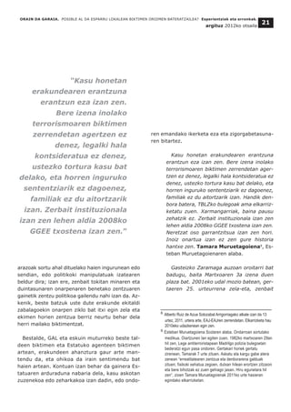 arazoak sortu ahal dituelako haien ingurunean edo
sendian, edo politikoki manipulatuak izatearen
beldur dira; izan ere, zenbait tokitan minaren eta
duintasunaren onarpenaren benetako zentzuaren
gainetik zentzu politikoa gailendu nahi izan da. Az-
kenik, beste batzuk uste dute erakunde ekitaldi
zabalagoekin onarpen ziklo bat itxi egin zela eta
ekimen horien zentzua berriz neurtu behar dela
herri mailako biktimentzat.
Bestalde, GAL eta eskuin muturreko beste tal-
deen biktimen eta Estatuko agenteen biktimen
artean, erakundeen ahanztura gaur arte man-
tendu da, eta ohikoa da irain sentimendu bat
haien artean. Kontuan izan behar da gainera Es-
tatuaren arduraduna nabaria dela, kasu askotan
zuzenekoa edo zeharkakoa izan dadin, edo ondo-
ren emandako ikerketa eza eta zigorgabetasuna-
ren bitartez.
Kasu honetan erakundearen erantzuna
erantzun eza izan zen. Bere izena inolako
terrorismoaren biktimen zerrendetan ager-
tzen ez denez, legalki hala kontsideratua ez
denez, ustezko tortura kasu bat delako, eta
horren inguruko sententziarik ez dagoenez,
familiak ez du aitortzarik izan. Handik den-
bora batera, TBLZko bulegoak ama elkarriz-
ketatu zuen. Xarmangarriak, baina pausu
zehatzik ez. Zerbait instituzionala izan zen
lehen aldia 2008ko GGEE txostena izan zen.
Neretzat oso garrantzitsua izan zen hori.
Inoiz onartua izan ez zen gure historia
hantxe zen. Tamara Muruetagoiena9
, Es-
teban Muruetagoienaren alaba.
Gasteizko Zaramaga auzoan oroitarri bat
badugu, baita Martxoaren 3a izena duen
plaza bat. 2001eko udal mozio batean, ger-
taeren 25. urteurrena zela-eta, zenbait
__________________________________
8 Alberto Ruiz de Azua Solozabal Arrigorriagako alkate izan da 13
urtez, 2011. urtera arte, EAJ-EAJren zerrendetan. Elkarrizketa hau
2010eko udazkenean egin zen.
9 Esteban Muruetagoiena Scolaren alaba. Ondarroan sortutako
medikua, Oiartzunen lan egiten zuen. 1982ko martxoaren 29an
hil zen, Lege antiterroristapean Madrilgo polizia bulegoetan
bederatzi egun pasa ondoren. Gertakari horiek gertatu
zirenean, Tamarak 7 urte zituen. Askatu eta kargu gabe atera
zenean “errealitatearen zentzua eta denborarena galduak
zituen; fisikoki xehatua zegoen, dutxan hilean erortzen zitzaion
eta bere bihotzak ez zuen gehiago jasan. Hiru egunetara hil
zen”, zioen Tamara Muruetagoienak 2011ko urte hasieran
egindako elkarrizketan.
ORAIN DA GARAIA. POSIBLE AL DA ESPARRU LOKALEAN BIKTIMEN OROIMEN BATERATZAILEA? Esperientziak eta erronkak.
argituz 2012ko otsaila
21
“Kasu honetan
erakundearen erantzuna
erantzun eza izan zen.
Bere izena inolako
terrorismoaren biktimen
zerrendetan agertzen ez
denez, legalki hala
kontsideratua ez denez,
ustezko tortura kasu bat
delako, eta horren inguruko
sententziarik ez dagoenez,
familiak ez du aitortzarik
izan. Zerbait instituzionala
izan zen lehen aldia 2008ko
GGEE txostena izan zen.”
 