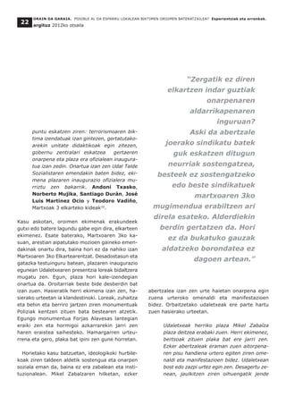 puntu eskatzen ziren: terrorismoaren bik-
tima izendatuak izan gintezen, gertatutako-
arekin unitate didaktikoak egin zitezen,
gobernu zentralari eskatzea gertaeren
onarpena eta plaza era ofizialean inaugura-
tua izan zedin. Onartua izan zen Udal Talde
Sozialistaren emendakin baten bidez, eki-
mena plazaren inaugurazio ofizialera mu-
rriztu zen bakarrik. Andoni Txasko,
Norberto Mujika, Santiago Durán, José
Luis Martínez Ocio y Teodoro Vadiño,
Martxoak 3 elkarteko kideak10
.
Kasu askotan, oroimen ekimenak erakundeek
gutxi edo batere lagundu gabe egin dira, elkarteen
ekimenez. Esate baterako, Martxoaren 3ko ka-
suan, arestian aipatutako mozioen gaineko emen-
dakinak onartu dira, baina hori ez da nahiko izan
Martxoaren 3ko Elkartearentzat. Desadostasun eta
gatazka testuinguru batean, plazaren inaugurazio
egunean Udaletxearen presentzia loreak bidaltzera
mugatu zen. Egun, plaza hori kale-izendegian
onartua da. Oroitarriak beste bide desberdin bat
izan zuen. Hasieratik herri ekimena izan zen, ha-
sierako urteetan ia klandestinoki. Loreak, zuhaitza
eta behin eta berriro jartzen ziren monumentuak
Poliziak kentzen zituen bata bestearen atzetik.
Egungo monumentua Forjas Alavesas lantegian
eraiki zen eta hormigoi azkarrarekin jarri zen
haren eraistea saihesteko. Hamargarren urteu-
rrena eta gero, plaka bat ipini zen gune horretan.
Horietako kasu batzuetan, ideologikoki hurbile-
koak ziren taldeen aldetik sostengua eta onarpen
soziala eman da, baina ez era zabalean eta insti-
tuzionalean. Mikel Zabalzaren hilketan, ezker
abertzalea izan zen urte haietan onarpena egin
zuena urteroko omenaldi eta manifestazioen
bidez. Orbaitzetako udaletxeak ere parte hartu
zuen hasierako urteetan.
Udaletxeak herriko plaza Mikel Zabalza
plaza deitzea erabaki zuen. Herri ekimenez,
bertsoak zituen plaka bat ere jarri zen.
Ezker abertzaleak eraman zuen aitorpena-
ren pisu handiena urtero egiten ziren ome-
naldi eta manifestazioen bidez. Udaletxean
bost edo zazpi urtez egin zen. Desagertu ze-
nean, jaulkitzen ziren oihuengatik jende
ORAIN DA GARAIA. POSIBLE AL DA ESPARRU LOKALEAN BIKTIMEN OROIMEN BATERATZAILEA? Esperientziak eta erronkak.
argituz 2012ko otsaila
22
“Zergatik ez diren
elkartzen indar guztiak
onarpenaren
aldarrikapenaren
inguruan?
Aski da abertzale
joerako sindikatu batek
guk eskatzen ditugun
neurriak sostengatzea,
besteek ez sostengatzeko
edo beste sindikatuek
martxoaren 3ko
mugimendua erabiltzen ari
direla esateko. Alderdiekin
berdin gertatzen da. Hori
ez da bukatuko gauzak
aldatzeko borondatea ez
dagoen artean.”
 