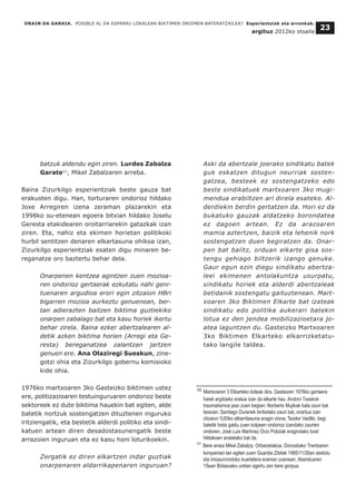 batzuk aldendu egin ziren. Lurdes Zabalza
Garate11
, Mikel Zabalzaren arreba.
Baina Zizurkilgo esperientziak beste gauza bat
erakusten digu. Han, torturaren ondorioz hildako
Joxe Arregiren izena zeraman plazarekin eta
1998ko su-etenean egoera bitxian hildako Joselu
Geresta etakidearen oroitarriarekin gatazkak izan
ziren. Eta, nahiz eta ekimen horietan politikoki
hurbil sentitzen denaren elkartasuna ohikoa izan,
Zizurkilgo esperientziak esaten digu minaren be-
reganatze oro baztertu behar dela.
Onarpenen kentzea agintzen zuen mozioa-
ren ondorioz gertaerak ezkutatu nahi geni-
tuenaren argudioa erori egin zitzaion HBri
bigarren mozioa aurkeztu genuenean, ber-
tan adierazten baitzen biktima guztiekiko
onarpen zabalago bat eta kasu horiek ikertu
behar zirela. Baina ezker abertzalearen al-
detik azken biktima horien (Arregi eta Ge-
resta) bereganatzea zalantzan jartzen
genuen ere. Ana Olaziregi Sueskun, zine-
gotzi ohia eta Zizurkilgo gobernu komisioko
kide ohia.
1976ko martxoaren 3ko Gasteizko biktimen ustez
ere, politizazioaren testuinguruaren ondorioz beste
sektoreek ez dute biktima hauekin bat egiten, alde
batetik nortzuk sostengatzen dituztenen inguruko
iritziengatik, eta bestetik alderdi politiko eta sindi-
katuen artean diren desadostasunengatik beste
arrazoien inguruan eta ez kasu honi loturikoekin.
Zergatik ez diren elkartzen indar guztiak
onarpenaren aldarrikapenaren inguruan?
Aski da abertzale joerako sindikatu batek
guk eskatzen ditugun neurriak sosten-
gatzea, besteek ez sostengatzeko edo
beste sindikatuek martxoaren 3ko mugi-
mendua erabiltzen ari direla esateko. Al-
derdiekin berdin gertatzen da. Hori ez da
bukatuko gauzak aldatzeko borondatea
ez dagoen artean. Ez da arazoaren
mamia aztertzen, baizik eta lehenik nork
sostengatzen duen begiratzen da. Onar-
pen bat balitz, orduan elkarte gisa sos-
tengu gehiago biltzerik izango genuke.
Gaur egun ezin diegu sindikatu abertza-
leei ekimenen antolakuntza usurpatu,
sindikatu horiek eta alderdi abertzaleak
betidanik sostengatu gaituztenean. Mart-
xoaren 3ko Biktimen Elkarte bat izateak
sindikatu edo politika aukerari batekin
lotua ez den jendea mobilizazioetara jo-
atea laguntzen du. Gasteizko Martxoaren
3ko Biktimen Elkarteko elkarrizketatu-
tako langile taldea.
ORAIN DA GARAIA. POSIBLE AL DA ESPARRU LOKALEAN BIKTIMEN OROIMEN BATERATZAILEA? Esperientziak eta erronkak.
argituz 2012ko otsaila
23
__________________________________
10 Martxoaren 3 Elkarteko kideak dira. Gasteizen 1976ko gertaera
haiek argitzeko eratua izan da elkarte hau. Andoni Txaskok
traumatismoa jaso zuen begian; Norberto Mujikak bala zauri bat
besoan; Santiago Duranek biriketako zauri bat, onartua izan
zitzaion %50ko elbarritasuna eragin ziona; Teodor Vadillo, begi
batetik bista galdu zuen kolpeen ondorioz izandako zaurien
ondoren; José Luis Martínez Ocio Poliziak eragindako bost
hildakoen anaietako bat da.
11 Bere anaia Mikel Zabalza, Orbaizetakoa, Donostiako Tranbiaren
konpainian lan egiten zuen Guardia Zibilak 1985/11/26an atxilotu
eta Intxaurrondoko kuartelera eraman zuenean. Abenduaren
15ean Bidasoako uretan agertu zen bere gorpua.
 