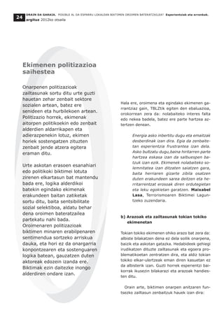 Hala ere, oroimena eta egindako ekimenen ga-
rrantziaz gain, TBLZtik egiten den ebaluazioa,
orokorrean zera da: nolabaiteko interes falta
edo nekea badela, batez ere parte hartzea az-
tertzen denean.
Energia asko inbertitu dugu eta emaitzak
desberdinak izan dira. Egia da zenbaite-
tan esperientzia frustrantea izan dela.
Asko bultzatu dugu,baina hiritarren parte
hartzea eskasa izan da salbuespen ba-
tzuk izan ezik. Ekimenek nolabaiteko so-
lemnitatea izan ditzaten saiatzen gara,
baita herriaren gizarte zibila osatzen
duten erakundeen sarea deitzen eta he-
rritarrentzat erosoak diren ordutegietan
eta leku egokietan garatzen. Maixabel
Lasa, Terrorismoaren Biktimei Lagun-
tzeko zuzendaria.
b) Arazoak eta zailtasunak tokian tokiko
ekimenetan
Tokian tokiko ekimenen ohiko arazo bat zera da:
albiste bilakatzen dena ez dela soilik onarpena,
baizik eta askotan gatazka. Hedabideek gehiegi
irudikatzen dituzte zailtasunak eta egoera pro-
blematikoetan zentratzen dira, eta aldiz tokian
tokiko elkar-ulertzeak eman diren kasuetan ez
da albisterik izan. Guzti horrek esperientzi bai-
korrak ikusezin bilakarazi eta arazoak handies-
ten ditu.
Orain arte, biktimen onarpen anitzaren fun-
tsezko zailtasun zenbaitzuk hauek izan dira:
ORAIN DA GARAIA. POSIBLE AL DA ESPARRU LOKALEAN BIKTIMEN OROIMEN BATERATZAILEA? Esperientziak eta erronkak.
argituz 2012ko otsaila
24
Ekimenen politizazioa
saihestea
Onarpenen politizazioak
zailtasunak sortu ditu urte guzti
hauetan zehar zenbait sektore
sozialen artean, batez ere
senideen eta hurbilekoen artean.
Politizazio horrek, ekimenak
aitorpen politikoekin edo zenbait
alderdien aldarrikapen eta
adierazpenekin lotuz, ekimen
horiek sostengatzen zituzten
zenbait jende atzera egitera
eraman ditu.
Urte askotan erasoen esanahiari
edo politikoki biktimei lotuta
zirenen elkartasun bat mantendu
bada ere, logika alderdikoi
batekin egindako ekimenak
erakundeen baitan zatiketak
sortu ditu, baita sentsibilitate
sozial selektiboa, aldatu behar
dena oroimen bateratzailea
partekatu nahi bada.
Oroimenaren politizazioak
biktimen minaren erabilpenaren
sentimendua sortzeko arriskua
dauka, eta hori ez da onargarria
konpontzearen eta sostenguaren
logika batean, gauzatzen duten
aktoreak edozein izanda ere.
Biktimak ezin daitezke inongo
alderdiren ondare izan.
 