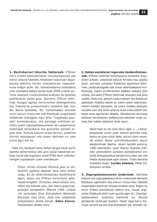 1. Bortizkeriari loturiko faktoreak. ETAren
2011 arteko bortizkeriaren iraunkortasunak eta
haren ardura handiak hildakoen kopuruari dago-
kionez biktima horien onarpenaren nagusita-
suna eragin dute. 90. hamarkadaren erdialdera
arte izandako babes sozial ezak 2000 urtetik au-
rrera onarpen instituzionala bultzatu du politika
publikoaren parte gisa. Gainera, ETAren bikti-
mak ikusgai egitea terrorismoa deslegitimatu
eta indarkeria prebenitzeko saiakera bat izan
da. Baina bestalde, 80. hamarkadan ohikoak
ziren eskuin muturrak edo Estatuak eragindako
hildakoak txikiagotu egin dira, “iraganeko gau-
zak” kontsideratuz, eta geroago sufritzen ja-
rraitu zuten zigorgabetasunaren eta ukapenaren
ondorioak bereizkeria eta gutxieste seinale ar-
giak dira. Tortura kasuen arazo larriari, praktika
horren aitorpenari eta haien biktimei ez zaie
aurre egin ere ez.
Hala ere, kontuan hartu behar da gai hauei aurre
egiteko beharrezkoa den giro sozial baikorrak oz-
topo handi bat topatuko zuela ETAk herri ordezka-
riengan suposatzen zuen mehatxuan.
Orain, Hiriko Urrezko Domina jaso ez du-
tenekin egiteke dagoen lana bete behar
dugu. Ez da elkarrizketarako baldintzarik
egon, batez ere ETAren terrorismo adie-
razpenengatik. Ezinezko elkarrizketa zen,
nahiz eta bilerak izan, oso bilera gogorrak,
presoen senideekin. Bilerak 1996. urtean
nik sortutako Giza Eskubideen Batzorde
Berezian izan ziren. Hala ere, aldaketak
antzematen direla dirudi. Odon Elorza,
Donostiako alkate ohia.
2. Babes sozialaren inguruko desberdintasu-
nak. ETAren biktimei lehentasuna emateko argu-
dioen artean, solaskide batzuk honako hau aipatu
dute: aurreko urteetan Estatuko agenteen bikti-
mek, politizatuagoak edo ezker abertzalearen hur-
bilekoak, haien erreferentzia taldeko babesa izan
zutela, eta aldiz ETAren biktimak onarpen eza jaso
zutela. Hala ere, eskuin muturrekoen eta Estatuen
agenteen hildako askok ez zuten ezker abertzale-
arekin inolako loturarik, ez zuten inolako aitorpen
sozialik izan eta orain arte ez dute erakundeen ba-
besik lortu agintarien aldetik. Gertakarien eta kasu
askotan ikerketaren zailtasunen aitorpen ezak oz-
topo bat izaten segitzen dute egun.
Nafarroan ez da inoiz deus egin. (...) Artza-
pezpikuak erran zuen etxera etorriko zela,
baina ez zuen inoiz bete, eta ez zuen meza-
rik eman. Baina sufrimenduarekin neurri
desberdinak badira, zeren handik gutxira,
1985 abenduan, Juan Atares Guardia Zibi-
leko jeneralaren aurkako atentatuaren on-
dotik artzapezpikua tanatoriora joan zen eta
hileta elizkizunak egin zituen. Tratu berdina
eskatzen dugu. Lurdes Zabalza, Mikel Za-
balzaren arreba.
3. Zigorgabetasunaren ondorioak. Ikerketa
ezaren eta zigorgabetasunaren ondorioak bereziki
Estatuko agenteen eta eskuin muturreko taldeek
eragindako biktimen artean ematen dira. Argitu ez
diren ETAko atentatuak badira ere, hauek argi-
tzeko Estatuak ahal zuen guztia egin du. Zigorga-
betasunaren ondorioz biktimek ez dituzte
gertaerak onartuak ikusten. Haien egia barru-ba-
rruko zerbait da eta itoa bilakatzen da, sozialki za-
ORAIN DA GARAIA. POSIBLE AL DA ESPARRU LOKALEAN BIKTIMEN OROIMEN BATERATZAILEA? Esperientziak eta erronkak.
argituz 2012ko otsaila
25
 