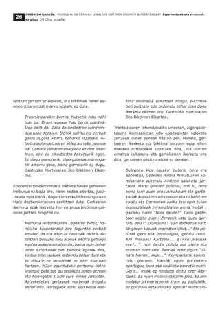 lantzan jartzen ez denean, eta biktimek haien es-
perientziarentzat marko sozialik ez dute.
Trantsizioarekin berriro hutsetik hasi nahi
izan da. Orain, egoera hau berriz plantea-
tzea zaila da. Zaila da bestearen sufrimen-
dua onar dezaten. Denok sufritu eta zerbait
galdu dugula aitortu beharko litzateke. Ai-
tortza adiskidetzearen aldez aurreko pausua
da. Gertatu denaren onarpena ez den bitar-
tean, ezin da elkarbizitza baketsurik egon.
Ez dugu gorrotorik, zigorgabetasunarenga-
tik amorru gara, baina gorrotorik ez dugu.
Gasteizko Martxoaren 3ko Biktimen Elkar-
tea.
Konpentsazio ekonomikoa biktima hauen gehienen
helburua ez bada ere, haien xedea aitortza, justi-
zia eta egia izanik, dagozkien eskubideen inguruko
tratu desberdintasuna sentitzen dute. Gertaeren
ikerketa ezak ikerketa horren pisua biktimen gai-
nean jartzea eragiten du.
Memoria Historikoaren Legearen bidez, ho-
nelako kasuetarako diru laguntza zerbait
ematen da eta aitortza neurriak badira. Ai-
tortzari buruzko foru arauak aitortu gehiago
egotea aukera ematen du, baina egin behar
diren azterketak beti behetik eginak dira,
kostua interesatuek ordaindu behar dute eta
ez dituzte ez lanuzteak ez ezer kontuan
hartzen. M3an zauritutako pertsona batek
oraindik bala bat du testikulu baten atzean
eta horregatik 1.500 euro eman zizkioten.
Azterketetan gertaerak norberak frogatu
behar ditu. Horregatik aditu edo beste iker-
keta neutralak eskatzen ditugu. Biktimok
beti bultzatu edo ordaindu behar izan dugu
ikerketa ekimen oro. Gasteizko Martxoaren
3ko Biktimen Elkartea.
Trantsizioaren lehendabiziko urteetan, zigorgabe-
tasuna komisarietan edo epaitegietan salaketa
jartzera joaten zenean hasten zen. Honela, ger-
taeren ikerketa eta biktima batzuen egia lehen
mailako oztopoekin topatzen dira, eta horren
emaitza isiltasuna eta gertakarien ikerketa eza
dira, gertaeren desitxuratzea ez denean.
Bulegoko kide batekin batera, bera ere
abokatua, Getxoko Polizia Armatuaren ko-
misariara zuzendu nintzen salaketa jar-
tzera. Hartu gintuen poliziak, erdi lo, bere
arma jarri zuen erakusmahaian eta gerta-
kariak kontatzen nizkionean eta ni bahitzen
saiatu eta Carmenen aurka tiro egin zuten
erasotzaileak zeramatzaten arma motak ,
galdetu zuen: “Nola zaude?”. Gero galde-
tzen segitu zuen: Zergatik uste duzu ger-
tatu dela?” Erantzuna: “Lan abokatua naiz,
langileen kasuak eramaten ditut...” Eta po-
liziak gero eta berotuagoa, gehitu zuen:
Ah! Presoak! Kartzela!... ETAko presoak
ere?...”. Hori beste polizia bat atera eta
eraman zuen arte. Berriak esan zigun: “Si-
natu hemen. Alde...”. Komisariatik kanpo-
ratu gintuen. Handik egun gutxietara
epaitegira joan eta salaketa berretsi nuen.
Gero... inork ez ninduen deitu ezer iker-
tzeko. Ez nuen inolako idatzirik jaso. Ez zen
inolako jakinarazpenik izan: ez judizialik,
ez polizialik ezta inolako agintari instituzio-
ORAIN DA GARAIA. POSIBLE AL DA ESPARRU LOKALEAN BIKTIMEN OROIMEN BATERATZAILEA? Esperientziak eta erronkak.
argituz 2012ko otsaila
26
 