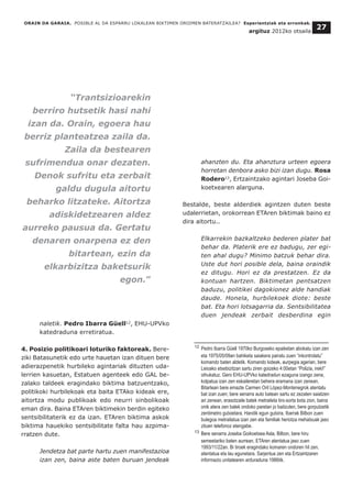naletik. Pedro Ibarra Güell12
, EHU-UPVko
katedraduna erretiratua.
4. Posizio politikoari loturiko faktoreak. Bere-
ziki Batasunetik edo urte hauetan izan dituen bere
adierazpenetik hurbileko agintariak dituzten uda-
lerrien kasuetan, Estatuen agenteek edo GAL be-
zalako taldeek eragindako biktima batzuentzako,
politikoki hurbilekoak eta baita ETAko kideak ere,
aitortza modu publikoak edo neurri sinbolikoak
eman dira. Baina ETAren biktimekin berdin egiteko
sentsibilitaterik ez da izan. ETAren biktima askok
biktima hauekiko sentsibilitate falta hau azpima-
rratzen dute.
Jendetza bat parte hartu zuen manifestazioa
izan zen, baina aste baten buruan jendeak
ahanzten du. Eta ahanztura urteen egoera
horretan denbora asko bizi izan dugu. Rosa
Rodero13
, Ertzaintzako agintari Joseba Goi-
koetxearen alarguna.
Bestalde, beste alderdiek agintzen duten beste
udalerrietan, orokorrean ETAren biktimak baino ez
dira aitortu..
Elkarrekin bazkaltzeko bederen plater bat
behar da. Platerik ere ez badugu, zer egi-
ten ahal dugu? Minimo batzuk behar dira.
Uste dut hori posible dela, baina oraindik
ez ditugu. Hori ez da prestatzen. Ez da
kontuan hartzen. Biktimetan pentsatzen
baduzu, politikei dagokionez alde handiak
daude. Honela, hurbilekoek diote: beste
bat. Eta hori lotsagarria da. Sentsibilitatea
duen jendeak zerbait desberdina egin
ORAIN DA GARAIA. POSIBLE AL DA ESPARRU LOKALEAN BIKTIMEN OROIMEN BATERATZAILEA? Esperientziak eta erronkak.
argituz 2012ko otsaila
27
__________________________________
12 Pedro Ibarra Güell 1970ko Burgoseko epaiketan abokatu izan zen
eta 1975/05/09an bahiketa saiakera pairatu zuen “inkontrolatu”
komando baten aldetik. Komando kideak, aurpegia agerian, bere
Leioako etxebizitzan sartu ziren goizeko 4:00etan “Polizia, ireki!”
oihukatuz. Gero EHU-UPVko katedradun ezaguna izango zena,
kolpatua izan zen eskaileretan behera eramana izan zenean.
Bitartean bere emazte Carmen Oril López-Montenegrok atentatu
bat izan zuen; bere senarra auto batean sartu ez zezaten saiatzen
ari zenean, erasotzaile batek metraileta tiro-sorta bota zion, baina
onik atera zen balek ondoko paretan jo baitzuten, bere gorputzetik
zentimetro gutxietara. Handik egun gutxira, Ibarrak Bilbon zuen
bulegoa metrailatua izan zen eta familiak heriotza mehatxuak jaso
zituen telefonoz etengabe.
13 Bere senarra Joseba Goikoetxea Asla, Bilbon, bere hiru
semeetariko baten aurrean, ETAren atentatua jaso zuen
1993/11/22an. Bi tiroek eragindako komaren ondoren hil zen,
atentatua eta lau egunetara. Sarjentua zen eta Ertzaintzaren
informazio unitatearen arduraduna 1986tik.
“Trantsizioarekin
berriro hutsetik hasi nahi
izan da. Orain, egoera hau
berriz planteatzea zaila da.
Zaila da bestearen
sufrimendua onar dezaten.
Denok sufritu eta zerbait
galdu dugula aitortu
beharko litzateke. Aitortza
adiskidetzearen aldez
aurreko pausua da. Gertatu
denaren onarpena ez den
bitartean, ezin da
elkarbizitza baketsurik
egon.”
 