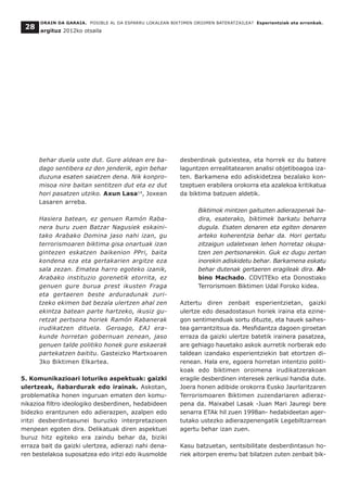 behar duela uste dut. Gure aldean ere ba-
dago sentibera ez den jenderik, egin behar
duzuna esaten saiatzen dena. Nik konpro-
misoa nire baitan sentitzen dut eta ez dut
hori pasatzen utziko. Axun Lasa14
, Joxean
Lasaren arreba.
Hasiera batean, ez genuen Ramón Raba-
nera buru zuen Batzar Nagusiek eskaini-
tako Arabako Domina jaso nahi izan, gu
terrorismoaren biktima gisa onartuak izan
gintezen eskatzen baikenion PPri, baita
kondena eza eta gertakarien argitze eza
sala zezan. Ematea harro egoteko izanik,
Arabako instituzio gorenetik etorrita, ez
genuen gure burua prest ikusten Fraga
eta gertaeren beste arduradunak zuri-
tzeko ekimen bat bezala ulertzen ahal zen
ekintza batean parte hartzeko, ikusiz gu-
retzat pertsona horiek Ramón Rabanerak
irudikatzen dituela. Geroago, EAJ era-
kunde horretan gobernuan zenean, jaso
genuen talde politiko honek gure eskaerak
partekatzen baititu. Gasteizko Martxoaren
3ko Biktimen Elkartea.
5. Komunikazioari loturiko aspektuak: gaizki
ulertzeak, ñabardurak edo irainak. Askotan,
problematika honen inguruan ematen den komu-
nikazioa filtro ideologiko desberdinen, hedabideen
bidezko erantzunen edo adierazpen, azalpen edo
iritzi desberdintasunei buruzko interpretazioen
menpean egoten dira. Delikatuak diren aspektuei
buruz hitz egiteko era zaindu behar da, biziki
erraza bait da gaizki ulertzea, adierazi nahi dena-
ren bestelakoa suposatzea edo iritzi edo ikusmolde
desberdinak gutxiestea, eta horrek ez du batere
laguntzen errealitatearen analisi objetiboagoa iza-
ten. Barkamena edo adiskidetzea bezalako kon-
tzeptuen erabilera orokorra eta azalekoa kritikatua
da biktima batzuen aldetik.
Biktimok mintzen gaituzten adierazpenak ba-
dira, esaterako, biktimek barkatu beharra
dugula. Esaten denaren eta egiten denaren
arteko koherentzia behar da. Hori gertatu
zitzaigun udaletxean lehen horretaz okupa-
tzen zen pertsonarekin. Guk ez dugu zertan
inorekin adiskidetu behar. Barkamena eskatu
behar dutenak gertaeren eragileak dira. Al-
bino Machado. COVITEko eta Donostiako
Terrorismoen Biktimen Udal Foroko kidea.
Aztertu diren zenbait esperientzietan, gaizki
ulertze edo desadostasun horiek iraina eta ezine-
gon sentimenduak sortu dituzte, eta hauek saihes-
tea garrantzitsua da. Mesfidantza dagoen giroetan
erraza da gaizki ulertze batetik irainera pasatzea,
are gehiago hauetako askok aurretik norberak edo
taldean izandako esperientziekin bat etortzen di-
renean. Hala ere, egoera horretan intentzio politi-
koak edo biktimen oroimena irudikatzerakoan
eragile desberdinen interesek zerikusi handia dute.
Joera honen adibide orokorra Eusko Jaurlaritzaren
Terrorismoaren Biktimen zuzendariaren adieraz-
pena da. Maixabel Lasak -Juan Mari Jauregi bere
senarra ETAk hil zuen 1998an- hedabideetan ager-
tutako ustezko adierazpenengatik Legebiltzarrean
agertu behar izan zuen.
Kasu batzuetan, sentsibilitate desberdintasun ho-
riek aitorpen eremu bat bilatzen zuten zenbait bik-
ORAIN DA GARAIA. POSIBLE AL DA ESPARRU LOKALEAN BIKTIMEN OROIMEN BATERATZAILEA? Esperientziak eta erronkak.
argituz 2012ko otsaila
28
 