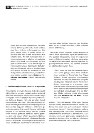 Lehen aldiz eta nire atsekaberako, biktimen
bilkura batean parte hartu nuen; entzule
gisa joan nintzen, informatzearren. Oso
gaizki pasatu nuen., ez zelako bilkura nor-
mal bat izan, han esaten zen bakarra ETA
hiltzailea zen... Nik nahi nuena zera zen, es-
kubide batzuetara ez ukatzea eta eskubide
horiek dituztenek terrorismoaren biktima
gisa onartuak izatea. Gure kasua lege ho-
rrek finkatzen dituen baldintzekin bat etor-
tzen zen. Ukapenak baino ez genituen jaso.
Gure kasua ez dela bat etortzen eta ezin
dela parekatu. Horren aurrean, hedabideen-
gana joatea erabaki nuen. Roberto Fer-
nández Men-txaka15
, Normi Mentxakaren
semea.
c) Oroimen selektiboak, aitortza eta gatazka
Tokian tokiko eremuan, faktore desberdinengatik
tokiko historia gehiago markatu duten gertaerak
egon dira: testuinguru historikoan izandako eragi-
narengatik (Ermuan 1995an Miguel Angel Blanco-
ren bahiketa bezala, nahi eta gertakari honek
eragin globala izan zuen; edo Joxe Arregiren he-
riotza torturak jasan ondoren Madrilgo Segurtasun
Zuzendaritza Nagusian 1981ean); biktimaren gi-
zarteratze desberdinarengatik (seguru aski tokiko
eragina ez da berdina izango herriko biztanle
baten heriotza gertatzen bada edo herritik pasat-
zen zen auto batean zihoan guardia zibil batean,
muturreko bi adibide aipatuz); edo kasuari loturiko
mobilizazio politiko mailarengatik (handiagoa da
ezker abertzalean aldarrikaturiko biktimen ingu-
ruan edo abes politiko indartsua zen tokietan,
batez ere 80. hamarkadan edo, azken urteotan,
ETAren biktimetan).
Ikerturiko zenbait kasuetan, udalerriko ordezka-
rien ez zuten herrian edo inguruan izandako bik-
tima guztien ezagutzarik, batez ere segurtasun
indarren kideen kasuetan edo kasu zaharretan.
Horrek oroimen selektiboak badirela erakusten du,
gutxiago errotuak direnak, eta oroimen ekimene-
tan edo tokietan ikusten dena.
Onartu behar da, alde batzuetakoak beste-
koak baino gehiago izan direla oroituak.
Jonan Aranguren 'Iharra' eta Jose Miguel
Beñaran 'Argala' herriaren oroitzapenean
egon dira 30 urtez eta Monasterio taxi-gida-
ria eta polizia nazionala ez dira herriko jen-
dearen gehiengoaren oroimenean egon.
Guardia zibilen senide batzuk gorpuak bidali
behar izan dituzte inolako oroimen ekimenik
gabe eta beti ahaztuta egon dira, eta bitar-
tean ETAko militante erailak aitortuagoak
izan dira. Alberto Ruiz de Azua, Arrigo-
rriagako alkate ohia.
Adibidez, Zizurkilgo kasuan, ETAk Julian Galarza,
hil zuen herriko alkate frankistarekin nahastu on-
doren; ETAk berak bere gain onartu zuen “akatsa”
komunikatu batean16
. Herriko lekukoen arabera,
bere neskalagunak Zizurkil utzi zuen eta herrian
pertsona horren oroimenik ez da mantendu. Kasu
honetan, biktimaren gizarteratze ezagatik baino,
gatazkatsu iruditzen ziren gertakarien ezkutaketa
edo isiltasunarengatik izan da ahanztea.
ORAIN DA GARAIA. POSIBLE AL DA ESPARRU LOKALEAN BIKTIMEN OROIMEN BATERATZAILEA? Esperientziak eta erronkak.
argituz 2012ko otsaila
30
 