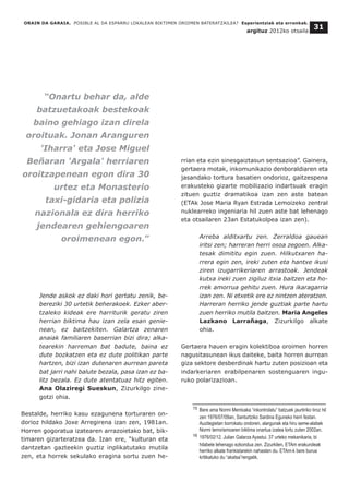 Jende askok ez daki hori gertatu zenik, be-
bereziki 30 urtetik beherakoek. Ezker aber-
tzaleko kideak ere harriturik geratu ziren
herrian biktima hau izan zela esan genie-
nean, ez baitzekiten. Galartza zenaren
anaiak familiaren baserrian bizi dira; alka-
tearekin harreman bat badute, baina ez
dute bozkatzen eta ez dute politikan parte
hartzen, bizi izan dutenaren aurrean pareta
bat jarri nahi balute bezala, pasa izan ez ba-
litz bezala. Ez dute atentatuaz hitz egiten.
Ana Olaziregi Sueskun, Zizurkilgo zine-
gotzi ohia.
Bestalde, herriko kasu ezagunena torturaren on-
dorioz hildako Joxe Arregirena izan zen, 1981an.
Horren gogoratua izatearen arrazoietako bat, bik-
timaren gizarteratzea da. Izan ere, “kulturan eta
dantzetan gazteekin guztiz inplikatutako mutila
zen, eta horrek sekulako eragina sortu zuen he-
rrian eta ezin sinesgaiztasun sentsazioa”. Gainera,
gertaera motak, inkomunikazio denboraldiaren eta
jasandako tortura basatien ondorioz, gaitzespena
erakusteko gizarte mobilizazio indartsuak eragin
zituen guztiz dramatikoa izan zen aste batean
(ETAk Jose Maria Ryan Estrada Lemoizeko zentral
nuklearreko ingeniaria hil zuen aste bat lehenago
eta otsailaren 23an Estatukolpea izan zen).
Arreba alditxartu zen. Zerraldoa gauean
iritsi zen; harreran herri osoa zegoen. Alka-
tesak dimititu egin zuen. Hilkutxaren ha-
rrera egin zen, ireki zuten eta hantxe ikusi
ziren izugarrikeriaren arrastoak. Jendeak
kutxa ireki zuen zigiluz itxia baitzen eta ho-
rrek amorrua gehitu zuen. Hura ikaragarria
izan zen. Ni etxetik ere ez nintzen ateratzen.
Harreran herriko jende guztiak parte hartu
zuen herriko mutila baitzen. Maria Angeles
Lazkano Larrañaga, Zizurkilgo alkate
ohia.
Gertaera hauen eragin kolektiboa oroimen horren
nagusitasunean ikus daiteke, baita horren aurrean
giza sektore desberdinak hartu zuten posizioan eta
indarkeriaren erabilpenaren sostenguaren ingu-
ruko polarizazioan.
ORAIN DA GARAIA. POSIBLE AL DA ESPARRU LOKALEAN BIKTIMEN OROIMEN BATERATZAILEA? Esperientziak eta erronkak.
argituz 2012ko otsaila
31
__________________________________
15 Bere ama Normi Mentxaka “inkontrolatu” batzuek jaurtiriko tiroz hil
zen 1976/07/09an, Santurtziko Sardina Eguneko herri festan.
Auzitegietan borrokatu ondoren, alargunak eta hiru seme-alabek
Normi terrorismoaren biktima onartua izatea lortu zuten 2002an.
16 1976/02/12. Julian Galarza Ayastui. 37 urteko mekanikaria, bi
hilabete lehenago ezkondua zen. Zizurkilen, ETAm erakundeak
herriko alkate frankistarekin nahasten du. ETAm-k bere burua
kritikatuko du “akatsa”rengatik.
“Onartu behar da, alde
batzuetakoak bestekoak
baino gehiago izan direla
oroituak. Jonan Aranguren
'Iharra' eta Jose Miguel
Beñaran 'Argala' herriaren
oroitzapenean egon dira 30
urtez eta Monasterio
taxi-gidaria eta polizia
nazionala ez dira herriko
jendearen gehiengoaren
oroimenean egon.”
 
