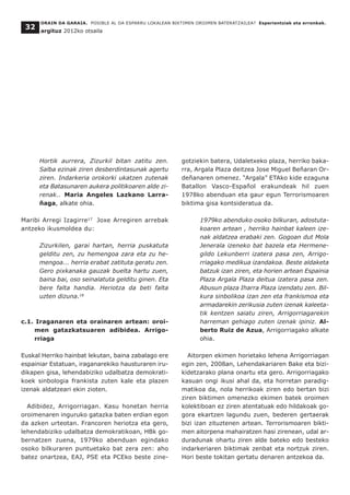 Hortik aurrera, Zizurkil bitan zatitu zen.
Salba ezinak ziren desberdintasunak agertu
ziren. Indarkeria orokorki ukatzen zutenak
eta Batasunaren aukera politikoaren alde zi-
renak.. Maria Angeles Lazkano Larra-
ñaga, alkate ohia.
Maribi Arregi Izagirre17
Joxe Arregiren arrebak
antzeko ikusmoldea du:
Zizurkilen, garai hartan, herria puskatuta
gelditu zen, zu hemengoa zara eta zu he-
mengoa... herria erabat zatituta geratu zen.
Gero pixkanaka gauzak buelta hartu zuen,
baina bai, oso seinalatuta gelditu ginen. Eta
bere falta handia. Heriotza da beti falta
uzten dizuna.18
c.1. Iraganaren eta orainaren artean: oroi-
men gatazkatsuaren adibidea. Arrigo-
rriaga
Euskal Herriko hainbat lekutan, baina zabalago ere
espainiar Estatuan, iraganarekiko hausturaren iru-
dikapen gisa, lehendabiziko udalbatza demokrati-
koek sinbologia frankista zuten kale eta plazen
izenak aldatzeari ekin zioten.
Adibidez, Arrigorriagan. Kasu honetan herria
oroimenaren inguruko gatazka baten erdian egon
da azken urteotan. Francoren heriotza eta gero,
lehendabiziko udalbatza demokratikoan, HBk go-
bernatzen zuena, 1979ko abenduan egindako
osoko bilkuraren puntuetako bat zera zen: aho
batez onartzea, EAJ, PSE eta PCEko beste zine-
gotziekin batera, Udaletxeko plaza, herriko baka-
rra, Argala Plaza deitzea Jose Miguel Beñaran Or-
deñanaren omenez. “Argala” ETAko kide ezaguna
Batallon Vasco-Español erakundeak hil zuen
1978ko abenduan eta gaur egun Terrorismoaren
biktima gisa kontsideratua da.
1979ko abenduko osoko bilkuran, adostuta-
koaren artean , herriko hainbat kaleen ize-
nak aldatzea erabaki zen. Gogoan dut Mola
Jenerala izeneko bat bazela eta Hermene-
gildo Lekunberri izatera pasa zen, Arrigo-
rriagako medikua izandakoa. Beste aldaketa
batzuk izan ziren, eta horien artean Espainia
Plaza Argala Plaza deitua izatera pasa zen.
Abusun plaza Iharra Plaza izendatu zen. Bil-
kura sinbolikoa izan zen eta frankismoa eta
armadarekin zerikusia zuten izenak kaleeta-
tik kentzen saiatu ziren, Arrigorriagarekin
harreman gehiago zuten izenak ipiniz. Al-
berto Ruiz de Azua, Arrigorriagako alkate
ohia.
Aitorpen ekimen horietako lehena Arrigorriagan
egin zen, 2008an, Lehendakariaren Bake eta bizi-
kidetzarako plana onartu eta gero. Arrigorriagako
kasuan ongi ikusi ahal da, eta horretan paradig-
matikoa da, nola herrikoak ziren edo bertan bizi
ziren biktimen omenezko ekimen batek oroimen
kolektiboan ez ziren atentatuak edo hildakoak go-
gora ekartzen lagundu zuen, bederen gertaerak
bizi izan zituztenen artean. Terrorismoaren bikti-
men aitorpena mahairatzen hasi zirenean, udal ar-
duradunak ohartu ziren alde bateko edo besteko
indarkeriaren biktimak zenbat eta nortzuk ziren.
Hori beste tokitan gertatu denaren antzekoa da.
ORAIN DA GARAIA. POSIBLE AL DA ESPARRU LOKALEAN BIKTIMEN OROIMEN BATERATZAILEA? Esperientziak eta erronkak.
argituz 2012ko otsaila
32
 
