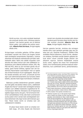 Hortik aurrera, nire ustez senideak lasaituak
eta onartuak sentitu ziren. Ekimena eskertu
ziguten19
eta hantxe geratu zen bi biktima
hauen plaka: taxi gidaria eta polizia nazio-
nala. Alberto Ruiz de Azua, Arrigorriagako
alkate ohia.
Arrigorriagan sortutako gatazka 1979an plazari
emandako izenetik eta Iharra eta Argala izenak
kale-izendegitik kanporatzeko Dignidad y Justicia
elkarteak eta Estatuko abokatutzak jarritako sala-
ketetatik dator. Nahiz eta udalak argudiatu zuen
akordia aho batez hartua izan zela udalbatzan or-
dezkatuan ziren alderdi politikoen artean, EAJ, HB,
PSE eta PCE, afera ez zen horretan geratu eta al-
katea, garai hartan EAJkoa, egotzia izan zen Au-
dientzia Nazionalean autoritateari men ez egitea
eta errekerimenduei muzin egiteagatik. Kasua de-
litu bezala artxibatu zen arren, prozesuak aurrera
egin zuen administrazioarekiko auzi-prozesu baten
bidetik, akordio haiek legez kontrakoak zirelakoan.
Balorazio juridiko desberdinen gainetik (udalak
auzi bat galdu eta bestea irabazi zuen), udalbatzak
Argala eta Iharra20
izenak kale-izendegitik kentzea
erabaki zuen 2008an Gasteizko Legebiltzarrak Te-
rrorismoaren Biktimei Aitorpena eta Erreparazioa
egiteko legea onartu eta gero. Terrorismoaren bik-
timen sentsibilitatea mindu edo haien oroimenaren
aurka joaten diren izenak kale izendegietatik ken-
tzera behartzen ditu lege honek administrazio guz-
tiak. Plazei beste izenik ez ematea izan zen
udalbatzaren erabakia.
Bi plaza hauei beste izenik ez ematea era-
baki dugu, 30 urtez Argala eta Iharraren
izenak izan zituztela eta jendeak jakin dezan
denbora guzti horretan plaza horiek izen ho-
riek eraman zituztela. Alberto Ruiz de
Azua, Arrigorriagako alkate ohia.
Herrian gatazka berriak, tentsioa eta ezinegon
handia sortu zuen gertaera geroago jaso zen hil-
keta izan zen, Eduardo Puellesena, 2009an ETAk
eraildako Polizia kidearena. Guzti horrek, alkatea-
ren arabera, familiako senide batekin gatazka ba-
tzuk ekarri zituen oraindik Argala deitzen zen
plazaren ingurua. Gainera hedabideek arazoa
puztu zuten, egoera eta arazo hori konpontzen
saiatu ziren konfiantzazko pertsona batzuen bitar-
tekaritza, buru politikoak barne, pertsonalizatuz.
ORAIN DA GARAIA. POSIBLE AL DA ESPARRU LOKALEAN BIKTIMEN OROIMEN BATERATZAILEA? Esperientziak eta erronkak.
argituz 2012ko otsaila
33
__________________________________
17 Joxe Arregi Izagirreren arreba. Joxe Arregi 1981ko otsailaren 13an
hil zen Poliziaren Zuzendaritza Nagusian jasandako torturen
ondorioz. Lege Antiterroristapean bederatzi egun pasa zituen
inkomunikaturik eta Carabanchelgo kartzela-ospitalera
eramaterakoan hil zen.. 1989an, Auzitegi Nagusiak ondorioztatu
zuen “oinazpian zituen bigarren mailako erredurak polizia ikerketan
zehar egin ziren” (El Pais, 1989/10/04). Gertaerak eta bederatzi
urte beranduago, bi agente zigortuak izan ziren lau urteko eta hiru
urteko arrastatzera, eta hiru eta bi urteko lan eta soldata kentzera.
18 Maribi Arregiren lekukotasuna. Indarkeria politikoaren ondorioz
izandako giza eskubideen urraketen biktimak, 2008ko ekaina.
19 2007ko otsailaren 18an egindako omenaldiari buruz.
20 Udaletxean argudiatu dugu ez dela egiaztatu Argala etakidea
zenik, ez baitzen inoiz auzipetu, bizi zela, inongo prozesu
judizialean, ezta kondenatua ere. Beraz, inolako sententzian ez da
ETAko kide gisa kontsideratua izan. Beste gauza da Ogro
operazioan, Carrero Blancoren aurkako atentatuan parte hartu
zutenetariko bat bezala kontsideratua dela. Gero badira idatziak
eta Argalak berak grabatutako dokumentuak non ETAko kide gisa
agertzen den. Ez zegoen bere aurkako sententziarik, nahiz eta
sententzia berri batzuetan agertzen den, behin hilda, epaiketaren
bateko lekukotasun batean buru gisa aipatua baita. Alberto Ruiz
de Azua, Arrigorriagako alkate ohia.
 