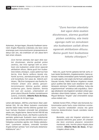 Azkenean, Arrigorriagan, Eduardo Puellesen izena-
rekin Argala Plazarena ordezkatu eta bere izena
eramango zuen monumentuaren proposamena al-
datua izan zen, eta eraikitzen ari zen plaza berri
bati eman zitzaion.
Zure herrian atentatu bat egon dela esa-
ten dizutenean, alarma guztiak pizten
zaizkizu, eta inoiz egongo nahi ez zenu-
keen eta kudeatzen zailak diren egoerak
aktibatzen dituzu. Baina guzti hori kudea-
tzea tokatu zitzaigun, Lopez gobernua hasi
berria, Ares Barne sailburu bezala eta,
hortik aurrera, atentatuarengatik urte eta
erdi konplikatu hori pasa da. Alderdi poli-
tikoen, TBLZren bulegoaren eta Puelles fa-
miliaren artean zera adostu genuen:
terrorismoaren biktima guztien aldeko
oroitarriaz gain, Santa Isabelen, familia
bizi izan zen auzoan, urbanizatzen ari
ginen plaza Eduardo Puelles izendatzearen
aukera, oroitzeko. Alberto Ruiz de Azua,
ex alcalde de Arrigorriaga.
Lehen aldi batean, 2007ko urtarrilaren 26an udal-
batzak EAJ, EA eta EBren botoekin onartutako
akordio baten bidez herriko biktima guztiak kon-
tuan hartuko lituzkeen omenaldi bat antolatzea
saiatu zen, Argala barne. Baina horrek PSE-EE eta
PPren kritikak piztu zituen, eta Paulino Luesma Es-
painiako gobernuak Euskadin duen ordezkariak
akordio honen aurkako administrazioarekiko auzi-
helegitea aurkeztea agindu zion Estatu-abokatu-
tzari. Luesmaren arabera, omenaldi horretan
Argala tartean sartzea “ezin onartuzko distantzia-
kidetasuna” zen.21
Hala ere, guzti horrek gatazka berriak sortu zi-
tuen beste familiarekin, Argalarenarekin, baina az-
kenean inolako omenaldian parte hartzeko gogorik
ez zuela agertu zion argiki eta fermuki udaletxeari.
Gauzak honela, Pablo Beñaran Argalaren anaiak
gutun publiko bat idatzi zuen otsailaren 3an uda-
letxearen ekimena “marketin politikoa, hutsa eta
argazkiarentzat” antolatua zela argudiatuz. Gero-
ago alkatearen eta Argalaren senideen artean gau-
zatutako elkarrizketa batean, azken hauek Jose
Miguel Beñaran “Argala” udal omenalditik kanpo
uztea erabaki zen.
Adibide honek ETAm, ETApm edo Komando Au-
tonomoetan parte hartu zuten biktimen oroime-
naren inguruko eztabaiden arazoa eta garai
historiko desberdinetan hauek izandako izaera
erakusten du.
Bestalde, uste dut Argalari aitortzen ari
zitzaiola bikt5ima gisa azken 30 urteotan
eta bere oroimena plazaren izenarekin
mantendu zela, herriko plaza Argala plaza
baitzen. Alberto Ruiz de Azua, Arrigo-
rriagako alkate ohia.
ORAIN DA GARAIA. POSIBLE AL DA ESPARRU LOKALEAN BIKTIMEN OROIMEN BATERATZAILEA? Esperientziak eta erronkak.
argituz 2012ko otsaila
34
“Zure herrian atentatu
bat egon dela esaten
dizutenean, alarma guztiak
pizten zaizkizu, eta inoiz
egongo nahi ez zenukeen
eta kudeatzen zailak diren
egoerak aktibatzen dituzu.
Baina guzti hori kudeatzea
tokatu zitzaigun.”
 