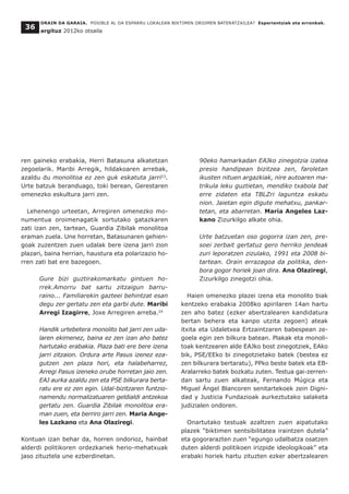 ren gaineko erabakia, Herri Batasuna alkatetzan
zegoelarik. Maribi Arregik, hildakoaren arrebak,
azaldu du monolitoa ez zen guk eskatuta jarri23
.
Urte batzuk beranduago, toki berean, Gerestaren
omenezko eskultura jarri zen.
Lehenengo urteetan, Arregiren omenezko mo-
numentua oroimenagatik sortutako gatazkaren
zati izan zen, tartean, Guardia Zibilak monolitoa
eraman zuela. Une horretan, Batasunaren gehien-
goak zuzentzen zuen udalak bere izena jarri zion
plazari, baina herrian, haustura eta polarizazio ho-
rren zati bat ere bazegoen.
Gure bizi guztirakomarkatu gintuen ho-
rrek.Amorru bat sartu zitzaigun barru-
raino... Familiarekin gazteei behintzat esan
degu zer gertatu zen eta garbi dute. Maribi
Arregi Izagirre, Joxe Arregiren arreba.24
Handik urtebetera monolito bat jarri zen uda-
laren ekimenez, baina ez zen izan aho batez
hartutako erabakia. Plaza bati ere bere izena
jarri zitzaion. Ordura arte Pasus izenez eza-
gutzen zen plaza hori, eta halabeharrez,
Arregi Pasus izeneko orube horretan jaio zen.
EAJ aurka azaldu zen eta PSE bilkurara berta-
ratu ere ez zen egin. Udal-bizitzaren funtzio-
namendu normalizatuaren geldialdi antzekoa
gertatu zen. Guardia Zibilak monolitoa era-
man zuen, eta berriro jarri zen. Maria Ange-
les Lazkano eta Ana Olaziregi.
Kontuan izan behar da, horren ondorioz, hainbat
alderdi politikoren ordezkariek herio-mehatxuak
jaso zituztela une ezberdinetan.
90eko hamarkadan EAJko zinegotzia izatea
presio handipean bizitzea zen, faroletan
ikusten nituen argazkiak, nire autoaren ma-
trikula leku guztietan, mendiko txabola bat
erre zidaten eta TBLZri laguntza eskatu
nion. Jaietan egin digute mehatxu, pankar-
tetan, eta abarretan. Maria Angeles Laz-
kano Zizurkilgo alkate ohia.
Urte batzuetan oso gogorra izan zen, pre-
soei zerbait gertatuz gero herriko jendeak
zuri leporatzen zizulako, 1991 eta 2008 bi-
tartean. Orain errazagoa da politika, den-
bora gogor horiek joan dira. Ana Olaziregi,
Zizurkilgo zinegotzi ohia.
Haien omenezko plazei izena eta monolito biak
kentzeko erabakia 2008ko apirilaren 14an hartu
zen aho batez (ezker abertzalearen kandidatura
bertan behera eta kanpo utzita zegoen) ateak
itxita eta Udaletxea Ertzaintzaren babespean ze-
goela egin zen bilkura batean. Plakak eta monoli-
toak kentzearen alde EAJko bost zinegotziek, EAko
bik, PSE/EEko bi zinegotzietako batek (bestea ez
zen bilkurara bertaratu), PPko beste batek eta EB-
Aralarreko batek bozkatu zuten. Testua gai-zerren-
dan sartu zuen alkateak, Fernando Múgica eta
Miguel Ángel Blancoren senitartekoek zein Digni-
dad y Justicia Fundazioak aurkeztutako salaketa
judizialen ondoren.
Onartutako testuak azaltzen zuen aipatutako
plazek “biktimen sentsibilitatea iraintzen dutela”
eta gogorarazten zuen “egungo udalbatza osatzen
duten alderdi politikoen irizpide ideologikoak” eta
erabaki horiek hartu zituzten ezker abertzalearen
ORAIN DA GARAIA. POSIBLE AL DA ESPARRU LOKALEAN BIKTIMEN OROIMEN BATERATZAILEA? Esperientziak eta erronkak.
argituz 2012ko otsaila
36
 