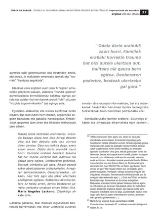 aurreko udal-gobernuenak oso bestelako zirela,
eta beraz, bi etakideen omenezko izenak eta “iku-
rrak” "kentzea zegokiola".
Idazkiak zera argitzen zuen Jose Arregiren ome-
nezko plazaren kasuan, aldaketa "handik gutxira"
aurreikusitako birmoldaketaz baliatuz egingo zu-
tela eta udalerriko herritarrek erabili "ohi" zituzten
"irizpide toponimikoekin” bat egingo zela.
Egindako aldaketek eta izenak kentzeak beste
inpaktu bat izan zuten herri mailan, zegoeneko ze-
goen banaketa eta gatazka handiagotuz. Erreak-
zioak gogorrak izan ziren eta alkateak mehatxuak
jaso zituen.
Plazari izena kentzeari erantzunez, orain-
dik badago plaza hori Jose Arregi deitzen
dela eta beti deituko dela oso zorrotz
dioen jendea. Gaia oso irekita dago, ezetz
eman arren. Odola dario oraindik zauri
horri. Familiek erabaki horrekin trauma
bat bizi dutela ulertzen dut. Baliteke nik
gauza bera egitea. Denboraren poderioz,
besteak ulertzeko gai gara. Alkate bezala
ezker abertzalearen ordezkariekin, Arregi-
ren senitartekoekin, Gerestarenekin… el-
kartu naiz hitz egin eta elkar ulertzeko
ahaleginak egiteko. Erabateko akordio ba-
tera ez heldu arren, denok bestearen ja-
rrera ulertzeko urratsak eman behar dira.
Maria Angeles Lazkano, Zizurkilgo al-
kate ohia.
Gatazka gatazka, toki mailako ingurunean bes-
telako harremanak eta elkar ulertzeko aukerak
ematen dira espazio informaletan, bai eta indar-
keriak hautsitako harreman horiek berregiteko
funtsezkoak diren harreman pertsonalak ere.
Kontsultatutako iturrien arabera -Zizurkilgo al-
katea eta zinegotzia elkarrizketa egin zenean-,
ORAIN DA GARAIA. POSIBLE AL DA ESPARRU LOKALEAN BIKTIMEN OROIMEN BATERATZAILEA? Esperientziak eta erronkak.
argituz 2012ko otsaila
37
__________________________________
22 1999ko martxoaren 20an agertu zen, lokian tiro bat zuela,
Zamalbideko eremu batean, Errenteriatik (Gipuzkoa) gertu.
Suizidioaren hipotesi ofizialaren aurrean, familiak argudiatu gorpua
manipulatu egin zutela eta epaitegiko hainbat medikuk adierazi
zuten ez zela ohikoa horren jarrera hieratikoa su-armarekin
egindako suizidioetan: ahoz gora, eskuak gorputzaren kontra eta
beherantz, besoak eta zangoak erabat zabalik; pistolan ez zegoen
arrastorik, ezta hildakoaren odolik ere eta ezkerreko besoaren
aurka aurkitu zen. Armadako teniente jeneral eta Guardia Zibileko
zuzendari ohia zen José Antonio Sáenz de Santamaríak gerra
zikinarekin lotu zuen 2001/22/19ko La Razón egunkarian: Gerra
zikinaz ari gara? Nik irregular deitzen dut, ez dudalako gerra
garbirik ezagutzen. Horregatik, nahiago dut gerra erregular edo
irregularrez hitz egitea. Terrorismoaren kontrako borroka ezin da
erregular baten eskemekin egin. (…) Orain ere? Orain ere badira.
Baizkotan nago. Komandoak ez dira berez entregatzen.
Mailukadaz erauzitako hortzik gabeko hildakoren bat ere agertu
da. Hil ondoren ez da ahoan mailukadarik jotzen. Ez dut kritikaz
esaten. Bizkarretik erailtzera datozen tipo batzuen aurka gerra
irregularra erabiltzerik baino ez dago. Zuzenbidezko estatua ondo
dago, baina ezin da azken ondorioetaraino eraman, terroristen
esku geratuko ginatekeelako (…).
23 Maribi Arregi Izagirrek Eusko Jaurlaritzaren GGBB
Zuzendaritzaren txosteneko 67. orrialdean emandako testigantza.
24 Ibidem, 64. or.
“Odola dario oraindik
zauri horri. Familiek
erabaki horrekin trauma
bat bizi dutela ulertzen dut.
Baliteke nik gauza bera
egitea. Denboraren
poderioz, besteak ulertzeko
gai gara.”
 