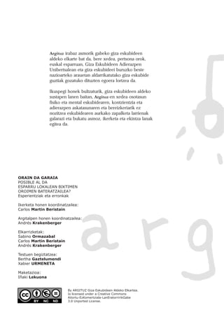 Argituz irabaz asmorik gabeko giza eskubideen
aldeko elkarte bat da, bere xedea, pertsona orok,
euskal esparruan, Giza Eskubideen Adierazpen
Unibertsalean eta giza eskubideei buruzko beste
nazioarteko arauetan aldarrikatutako giza eskubide
guztiak gozatuko dituzten egoera lortzea da.
Ikuspegi honek bultzaturik, giza eskubideen aldeko
sustapen lanen baitan, Argituz-en xedea osotasun
fisiko eta mental eskubidearen, kontzientzia eta
adierazpen askatasunaren eta bereizkeriarik ez
nozitzea eskubidearen aurkako zapalketa larrienak
galarazi eta bukatu asmoz, ikerketa eta ekintza lanak
egitea da.
ORAIN DA GARAIA
POSIBLE AL DA
ESPARRU LOKALEAN BIKTIMEN
OROIMEN BATERATZAILEA?
Esperientziak eta erronkak
Ikerketa honen koordinatzailea:
Carlos Martin Beristain
Argitalpen honen koordinatzailea:
Andrés Krakenberger
Elkarrizketak:
Sabino Ormazabal
Carlos Martin Beristain
Andrés Krakenberger
Testuen begiztatzea:
Bertha Gaztelumendi
Xabier URMENETA
Maketazioa:
Iñaki Lekuona
By ARGITUZ Giza Eskubideen Aldeko Elkartea.
Is licensed under a Creative Commons
Aitortu-EzKomertziala-LanEratorririkGabe
3.0 Unported License.
 