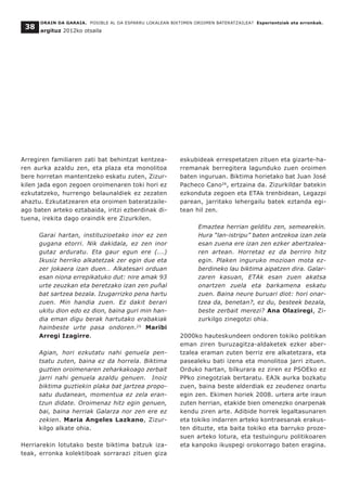 Arregiren familiaren zati bat behintzat kentzea-
ren aurka azaldu zen, eta plaza eta monolitoa
bere horretan mantentzeko eskatu zuten, Zizur-
kilen jada egon zegoen oroimenaren toki hori ez
ezkutatzeko, hurrengo belaunaldiek ez zezaten
ahaztu. Ezkutatzearen eta oroimen bateratzaile-
ago baten arteko eztabaida, iritzi ezberdinak di-
tuena, irekita dago oraindik ere Zizurkilen.
Garai hartan, instituzioetako inor ez zen
gugana etorri. Nik dakidala, ez zen inor
gutaz arduratu. Eta gaur egun ere (...)
Ikusiz herriko alkatetzak zer egin due eta
zer jokaera izan duen… Alkatesari orduan
esan niona errepikatuko dut: nire amak 93
urte zeuzkan eta beretzako izan zen puñal
bat sartzea bezala. Izugarrizko pena hartu
zuen. Min handia zuen. Ez dakit berari
ukitu dion edo ez dion, baina guri min han-
dia eman digu berak hartutako erabakiak
hainbeste urte pasa ondoren.25
Maribi
Arregi Izagirre.
Agian, hori ezkutatu nahi genuela pen-
tsatu zuten, baina ez da horrela. Biktima
guztien oroimenaren zeharkakoago zerbait
jarri nahi genuela azaldu genuen. Inoiz
biktima guztiekin plaka bat jartzea propo-
satu dudanean, momentua ez zela eran-
tzun didate. Oroimenaz hitz egin genuen,
bai, baina herriak Galarza nor zen ere ez
zekien. Maria Angeles Lazkano, Zizur-
kilgo alkate ohia.
Herriarekin lotutako beste biktima batzuk iza-
teak, erronka kolektiboak sorrarazi zituen giza
eskubideak errespetatzen zituen eta gizarte-ha-
rremanak berregitera lagunduko zuen oroimen
baten inguruan. Biktima horietako bat Juan José
Pacheco Cano26
, ertzaina da. Zizurkildar batekin
ezkonduta zegoen eta ETAk trenbidean, Legazpi
parean, jarritako lehergailu batek eztanda egi-
tean hil zen.
Emaztea herrian gelditu zen, semearekin.
Hura “lan-istripu” baten antzekoa izan zela
esan zuena ere izan zen ezker abertzalea-
ren artean. Horretaz ez da berriro hitz
egin. Plaken inguruko mozioan mota ez-
berdineko lau biktima aipatzen dira. Galar-
zaren kasuan, ETAk esan zuen akatsa
onartzen zuela eta barkamena eskatu
zuen. Baina neure buruari diot: hori onar-
tzea da, benetan?, ez du, besteek bezala,
beste zerbait merezi? Ana Olaziregi, Zi-
zurkilgo zinegotzi ohia.
2000ko hauteskundeen ondoren tokiko politikan
eman ziren buruzagitza-aldaketek ezker aber-
tzalea eraman zuten berriz ere alkatetzara, eta
pasealeku bati izena eta monolitoa jarri zituen.
Orduko hartan, bilkurara ez ziren ez PSOEko ez
PPko zinegotziak bertaratu. EAJk aurka bozkatu
zuen, baina beste alderdiak ez zeudenez onartu
egin zen. Ekimen horiek 2008. urtera arte iraun
zuten herrian, etakide bien omenezko onarpenak
kendu ziren arte. Adibide horrek legaltasunaren
eta tokiko indarren arteko kontraesanak erakus-
ten dituzte, eta baita tokiko eta barruko proze-
suen arteko lotura, eta testuinguru politikoaren
eta kanpoko ikuspegi orokorrago baten eragina.
ORAIN DA GARAIA. POSIBLE AL DA ESPARRU LOKALEAN BIKTIMEN OROIMEN BATERATZAILEA? Esperientziak eta erronkak.
argituz 2012ko otsaila
38
 