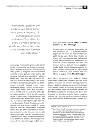 Lehenengo mozioarekin plakak eta izenak
kendu ziren biktima guztiekiko errespetua-
gatik; bigarren mozioarekin, eta Legebiltza-
rrak aginduta, Arregiren kasuan onarpena
egoteko eskatu genuen, argia zelako eta
kondena judiziala ere bazuelako. Halaber,
Gerestaren kasua ikertzeko ere eskatu zen,
eta baita Eusko Jaurlaritzaren GGEE zuzen-
daritzaren txostenean jasotzeko ere. Lehe-
nengo mozioak eztanda egin zigun.
Honelakoak esaten zizkigun jendea zegoen:
“ezin dugu sinetsi hori egin duzuenik”.
Kontu handiz egin zen, gobernu-taldea ba-
teratuta zegoelako, baina izenak kentzeko
Basta Ya elkartearen eskaerak zeuden, eta
Lehendakariaren gomendioei jarraiki, hau
da, bake-planari eta abarrei, egin zen. Ho-
rrela, Dignidad y Justicia fundazioaren eska-
riei erantzun ahal genien, udalak 81. urteaz
geroztik izandako jarrerarekin koherente
izanik, hau da, EAJko udal-taldeak monoli-
toa jartzearen aurka bozkatu zuenean eta
zentzu horretako elkarren segidako propo-
samenekin bat. Baina izena galtzen genuen,
baita 81ean ere, ados ez geundela jarri ze-
nean. Baina orain uste dugu zerbait ezber-
dina egin behar dugula. Maria Angeles
Lazkano eta Ana Olaziregi.
Nik uste gerorako gazteek jakin behar du-
tela zer gertatu zen (...), guk gure memoria
bagenuen Zizurkilen. Ez dugu ulertzen zer-
gatik kendu den. Beno bai, niretzat da
ahaztu nahi dutelako eta bake-bakean gel-
ditzea. Kendu homen dute, plaka horrek eta
monolito horrek biktimen elkarteei min
ematen zielako, beraien mina areagotzen
zelako. Baina beraiek badauzkate plazak be-
raien izenean, monolitoak, ez dakit nongo
plakak. Ematen du gure mina ez dela exis-
titzen, ez dugula minik. Maribi Arregi.27
Kasu hau ez da bakarrik izen, plaka eta monu-
mentuetan gertatutako aldaketek sortzen duten
gatazka-mailaren eta oroimen bateratzailera iris-
tearen edo biktima batzuen oroimena "propiotzat"
patrimonializatzeko arriskuaren adibidea, baita
giza eskubideen urraduren biktimen oroimen ba-
teratzailea gauzatzeko erantzukizuna duten era-
kundeek eta gizarteak egiteko duten zereginen
adibide ere. Hau da, oroimen kolektibo batera-
tzaile baten aldeko ahalegin honek, halaber, bik-
ORAIN DA GARAIA. POSIBLE AL DA ESPARRU LOKALEAN BIKTIMEN OROIMEN BATERATZAILEA? Esperientziak eta erronkak.
argituz 2012ko otsaila
39
__________________________________
25 Maribi Arregiren testigantza, 65. or.
26 José Pacheco Cano. 26 urteko ertzain cacerestarra. Legazpin hil
zen, dei bat jaso ondoren Ertzaintzaren patruila bat lekua
ikuskatzen ari zela, Irun-Madril trenbidean jarritako lehergailu
baten eztandak harrapatu zuenean. ETAk atentatua bere gain
hartu zuenean, RENFE tren-enpresaren aurka zuzendu zituen
bere helburuak eta ertzainaren heriotza “istriputzat” jo zuen,
Ertzaintza erakunde honentzat “ez delako, oraingoz, helburu
militarra” (1988ko urriaren 20ko “Egin”).
“Nire ustez, gazteek zer
gertatu zen jakin behar
dute gerora begira (...),
guk bagenuen gure
oroimena Zizurkilen. Ez
dugu ulertzen zergatik
kendu zen. Beno bai, nire
ustez ahaztu eta bakean
utzi nahi dute.”
 