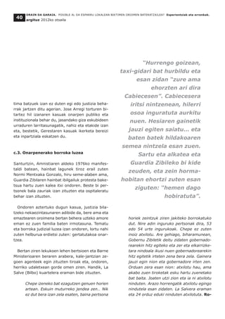 tima batzuek izan ez duten egi edo justizia beha-
rrak jartzen ditu agerian. Jose Arregi torturen bi-
tartez hil izanaren kasuak onarpen publiko eta
instituzionala behar du, jasandako giza eskubideen
urraduren larritasunagatik, nahiz eta etakide izan
eta, bestetik, Gerestaren kasuak ikerketa bereizi
eta inpartziala eskatzen du.
c.3. Onarpenerako borroka luzea
Santurtzin, Amnistiaren aldeko 1976ko manifes-
taldi batean, hainbat lagunek tiroz erail zuten
Normi Mentxaka Gonzalo, hiru seme-alaben ama,
Guardia Zibilaren hainbat ibilgailuk protesta bake-
tsua hartu zuen kalea itxi ondoren. Beste bi per-
tsonek bala zauriak izan zituzten eta ospitaleratu
behar izan zituzten.
Ondoren aztertuko dugun kasua, justizia bila-
tzeko nekaezintasunaren adibide da, bere ama eta
emaztearen oroimena bertan behera uzteko amore
eman ez zuen familia baten irmotasuna. Tematu
eta borroka judizial luzea izan ondoren, lortu nahi
zuten helburua erdietsi zuten: gertatutakoa onar-
tzea.
Bertan ziren lekukoen lehen bertsioen eta Barne
Ministerioaren beraren arabera, kale-jantzian ze-
goen agenteek egin zituzten tiroak eta, ondoren,
herriko udaletxean gorde omen ziren. Handik, La
Salve (Bilbo) kuartelera eraman bide zituzten.
Chepe izeneko bat ezagutzen genuen horien
artean. Eskuin muturreko jendea zen… Nik
ez dut bera izan zela esaten, baina pertsona
horiek zeintzuk ziren jakiteko borrokatuko
dut. Nire adin inguruko pertsonak dira, 53
edo 54 urte ingurukoak. Chepe ez zuten
inoiz atxilotu. Are gehiago, biharamunean,
Gobernu Zibiletik deitu zidaten gobernado-
rearekin hitz egiteko eta zer eta elkarrizke-
tara nindoala ikusi nuen gobernadorearekin
hitz egitetik irteten zena bera zela. Gainera
jauzi egin nion eta gobernadore irten zen.
Orduan zera esan nion: atxilotu hau, ama
akabo zuen tiroketak esku hartu zuenetako
bat baita. Joaten utzi zion eta ia ni atxilotu
ninduten. Arazo horrengatik atxilotu egingo
nindutela esan zidaten. La Salvera eraman
eta 24 orduz eduki ninduten atxilotuta. Ro-
ORAIN DA GARAIA. POSIBLE AL DA ESPARRU LOKALEAN BIKTIMEN OROIMEN BATERATZAILEA? Esperientziak eta erronkak.
argituz 2012ko otsaila
40
“Hurrengo goizean,
taxi-gidari bat hurbildu eta
esan zidan “zure ama
ehorzten ari dira
Cabiecesen”. Cabiecesera
iritsi nintzenean, hilerri
osoa inguratuta aurkitu
nuen. Hesiaren gainetik
jauzi egiten saiatu... eta
baten batek hildakoaren
semea nintzela esan zuen.
Sartu eta alkatea eta
Guardia Zibileko bi kide
zeuden, eta zein horma-
hobitan ehortzi zuten esan
ziguten: “hemen dago
hobiratuta”.
 