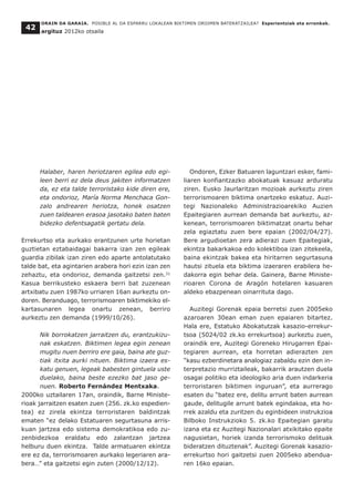 Halaber, haren heriotzaren egilea edo egi-
leen berri ez dela deus jakiten informatzen
da, ez eta talde terroristako kide diren ere,
eta ondorioz, María Norma Menchaca Gon-
zalo andrearen heriotza, honek osatzen
zuen taldearen erasoa jasotako baten baten
bidezko defentsagatik gertatu dela.
Errekurtso eta aurkako erantzunen urte horietan
guztietan eztabaidagai bakarra izan zen egileak
guardia zibilak izan ziren edo aparte antolatutako
talde bat, eta agintarien arabera hori ezin izan zen
zehaztu, eta ondorioz, demanda gaitzetsi zen.31
Kasua berrikusteko eskaera berri bat zuzenean
artxibatu zuen 1987ko urriaren 16an aurkeztu on-
doren. Beranduago, terrorismoaren biktimekiko el-
kartasunaren legea onartu zenean, berriro
aurkeztu zen demanda (1999/10/26).
Nik borrokatzen jarraitzen du, erantzukizu-
nak eskatzen. Biktimen legea egin zenean
mugitu nuen berriro ere gaia, baina ate guz-
tiak itxita aurki nituen. Biktima izaera es-
katu genuen, legeak babesten gintuela uste
duelako, baina beste ezezko bat jaso ge-
nuen. Roberto Fernández Mentxaka.
2000ko uztailaren 17an, oraindik, Barne Ministe-
rioak jarraitzen esaten zuen (256. zk.ko espedien-
tea) ez zirela ekintza terroristaren baldintzak
ematen “ez delako Estatuaren segurtasuna arris-
kuan jartzea edo sistema demokratikoa edo zu-
zenbidezkoa eraldatu edo zalantzan jartzea
helburu duen ekintza. Talde armatuaren ekintza
ere ez da, terrorismoaren aurkako legeriaren ara-
bera…” eta gaitzetsi egin zuten (2000/12/12).
Ondoren, Ezker Batuaren laguntzari esker, fami-
liaren konfiantzazko abokatuak kasuaz arduratu
ziren. Eusko Jaurlaritzan mozioak aurkeztu ziren
terrorismoaren biktima onartzeko eskatuz. Auzi-
tegi Nazionaleko Administrazioarekiko Auzien
Epaitegiaren aurrean demanda bat aurkeztu, az-
kenean, terrorismoaren biktimatzat onartu behar
zela egiaztatu zuen bere epaian (2002/04/27).
Bere argudioetan zera adierazi zuen Epaitegiak,
ekintza bakarkakoa edo kolektiboa izan zitekeela,
baina ekintzak bakea eta hiritarren segurtasuna
hautsi zituela eta biktima izaeraren erabilera he-
dakorra egin behar dela. Gainera, Barne Ministe-
rioaren Corona de Aragón hotelaren kasuaren
aldeko ebazpenean oinarrituta dago.
Auzitegi Gorenak epaia berretsi zuen 2005eko
azaroaren 30ean eman zuen epaiaren bitartez.
Hala ere, Estatuko Abokatutzak kasazio-errekur-
tsoa (5024/02 zk.ko errekurtsoa) aurkeztu zuen,
oraindik ere, Auzitegi Goreneko Hirugarren Epai-
tegiaren aurrean, eta horretan adierazten zen
“kasu ezberdinetara analogiaz zabaldu ezin den in-
terpretazio murriztaileak, bakarrik arautzen duela
osagai politiko eta ideologiko aria duen indarkeria
terroristaren biktimen inguruan”, eta aurrerago
esaten du “batez ere, delitu arrunt baten aurrean
gaude, delitugile arrunt batek egindakoa, eta ho-
rrek azaldu eta zuritzen du eginbideen instrukzioa
Bilboko Instrukzioko 5. zk.ko Epaitegian garatu
izana eta ez Auzitegi Nazionalari atxikitako epaite
nagusietan, horiek izanda terrorismoko delituak
bideratzen dituztenak”. Auzitegi Gorenak kasazio-
errekurtso hori gaitzetsi zuen 2005eko abendua-
ren 16ko epaian.
ORAIN DA GARAIA. POSIBLE AL DA ESPARRU LOKALEAN BIKTIMEN OROIMEN BATERATZAILEA? Esperientziak eta erronkak.
argituz 2012ko otsaila
42
 