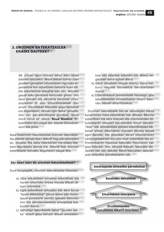 3. OROIMEN BATERATZAILEA
ERAIKI DAITEKE?
98. urtean egon nintzen lehen aldiz beste
biktima batzuekin. Beste aldean sufritu zuen
jendeari gertatzen zitzaionaren inguruko es-
perientzia hori edukitzeko beharra nuen nik.
Eta esperientzia atsegina izan zen. Antzeko
gauza asko genituela konturatu ginen: min
bera genuen eta pertsona berdinak ziren,
arazoaren bi alde ezberdinetakoak izan
arren. Irtenbideak bilatzeko gogo berberak
ere bagenituen, zerbait egin behar genuela.
Hori zen garrantzitsuena guretzat, beste
inork minik ez izatea. Rosa Rodero, Er-
tzaintzako buruzagia zen Joseba Goikoetxe-
aren alarguna.
Rosa Roderoren hausnarketak oroimen bateratzai-
lea posible egingo duen alderdi nagusia adierazten
du: enpatia. Eta baita indarkeriari irtenbidea bila-
tzen laguntzeko asmoa ere. Alderdi biak oroimen
bateratzaile izendatu dugunaren osagai dira.
Zer esan nahi du oroimen bateratzaileak?
Gure ikuspegitik, oroimen bateratzailea litzateke:
a) Giza eskubideen urraketa ezberdinak eta
horien oinarrizko kritika morala biltzen di-
tuen oroimena.
b) Egile ezberdinek sortutako edo bere burua
"beste aldekotzat” jotzen duten edo hurbil-
tasun politikorik sentitu gabeko biktimen
min eta duintasunarekiko errespetua era-
kusten duena.
c) Gehiengo bateratzaile batek “guztien aur-
ka” erabili gabe sortzen dituen anbibalen-
tziei edo zalantza ezberdin edo afektu ne-
gatiboei aurre egiten diena.
d) Eduki ditzakeen mugak onartu, baina hel-
buru nagusia bizikidetza berrezartzean
duena.
e) Ezberdintasun politikoetatik haratago, giza
eskubideekiko errespetuaren oinarri bate-
ratu batean oinarritutakoa.
Oroimen bateratzaile horrek adierazpen edota
konpromiso maila ezberdinak izan ditzake. Biktima
ezberdinen eta bere onarpen eta oroimenerako es-
kubidearen onespen pluralarekin eman daiteke.
“Alde" edo sentsibilitate politiko ezberdinetako bik-
timen arteko elkarrekiko onarpen ekintza bezala
egin daiteke, eta gizarteari berari indarkeriaren
zentzugabekeriari buruzko irudi kolektiboa eta su-
frimenduaren inpaktua baterako historiaren zati
gisa helarazi. Une zehatza batean, baterako eki-
taldien zati izan daiteke. Beste batzuetan, adieraz-
pide sinboliko partekatuaren zati.
Adierazpide sinboliko partekatua
Baterako ekitaldiak
Elkarrekiko onarpena
Oroimenerako
eskubidea elkarri onartzea
ORAIN DA GARAIA. POSIBLE AL DA ESPARRU LOKALEAN BIKTIMEN OROIMEN BATERATZAILEA? Esperientziak eta erronkak.
argituz 2012ko otsaila
45
 