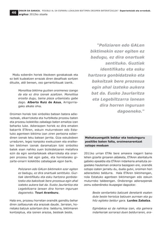 Modu ezberdin horiek litezkeen gorakakoak eta
ez beti kudeatzen errazak diren desafioak sortzen
dituzte, aldi berean, oso garrantzitsuak izanik.
Monolitoa biktima guztien oroimenez izango
da eta ez dira izenak azaltzen. Monolitoa
erosita dugu, baina plaza urbanizatu gabe
dago. Alberto Ruiz de Azua, Arrigorria-
gako alkate ohia.
Oroimen horiek toki sinboliko batean batera adie-
razteak, elkarrizketa eta hurbilketa prozesu baten
eta prozesu kolektibo zabalago baten emaitza izan
beharko luke. Adierazpen horiek ez dira ematen
bakarrik ETAren, eskuin muturrekoen edo Esta-
tuko agenteen biktima izan ziren pertsona ezber-
dinen izenak leku batean jarrita. Giza eskubideen
urraduren, legez kanpoko exekuzioen eta erailke-
ten biktimen izenak daramatzan toki sinboliko
batek esan nahiko zuen bizikidetzaren metafora
ezin da egin senitartekoek elkarrizketa eta onar-
pen prozesu bat egin gabe, eta horretarako gi-
zarte-oinarri kolektibo zabalagoak egon barik.
Poliziaren edo GALen biktimekin ezer egiten
ez badugu, ez dira onartuak sentituko. Guz-
tiak identifikatu eta esku hartzera gonbida-
tzeko eta bakoitzak bere prozesua egin ahal
izateko aukera bat da. Eusko Jaurlaritza eta
Legebiltzarra lanean dira horren inguruan
dagoeneko. Txuri Aranburu.
Hala ere, prozesu horretan oraindik gainditu behar
diren zailtasunak eta arazoak daude. Jarraian, ho-
rietako batzuk aztertzen dira: beldurra, biktimaren
kontzeptua, eta izenen arazoa, besteak beste.
Mehatxuengatik beldur eta testuinguru
positibo baten falta, oroimenarentzat
oztopo moduan
2011ko urrian ETAk bere amaiera iragarri baino
lehen gizarte giroaren aldaketa, ETAren atentaturik
gabeko epealdia eta ETAren indarkeria amaituta ze-
goelako hauteman orokorra bazegoen ere, oraindik
oztopo izaten jarraitu du, duela gutxi, oroimen hori
adierazteko beldurra. Hala ETAren biktimengan,
nola Estatuko agenteen biktimengan edo eskuin
muturreko taldeengan. Ondorengo adierazpenak
zeinu ezberdineko ikuspegiei dagozkie:
Beste senitarteko batzuek denetarik esaten
dute beste heriotza batzuen aurrean eta gu
hitz egiteko beldur gara. Lurdes Zabalza.
Egindakoa ez da nahikoa izan, eta gainera
indarkeriak sorrarazi duen beldurraren, era-
ORAIN DA GARAIA. POSIBLE AL DA ESPARRU LOKALEAN BIKTIMEN OROIMEN BATERATZAILEA? Esperientziak eta erronkak.
argituz 2012ko otsaila
46
“Poliziaren edo GALen
biktimekin ezer egiten ez
badugu, ez dira onartuak
sentituko. Guztiak
identifikatu eta esku
hartzera gonbidatzeko eta
bakoitzak bere prozesua
egin ahal izateko aukera
bat da. Eusko Jaurlaritza
eta Legebiltzarra lanean
dira horren inguruan
dagoeneko.”
 