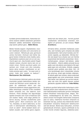 ORAIN DA GARAIA. POSIBLE AL DA ESPARRU LOKALEAN BIKTIMEN OROIMEN BATERATZAILEA? Esperientziak eta erronkak.
argituz 2012ko otsaila
47
kundeen jarrera koldarraren, hezkuntza-sis-
tema osoaren aldetik eskaintzen genizkien
bakearen aldeko ekintzekiko konpromiso
argi ezaren jakitun gara… Odón Elorza.
Beldur handia zegoen. Ospitaleetan, txos-
ten medikoek ezkutatu ezin zena baino ez
zuten islatzen. Mehatxuak jaso genituen
zentzu horretan. Kontuan izan behar da,
garai hartan militarrak zirela mediku asko.
Ospitaletara osatzera joan ere ez zen zau-
riturik egon zen. Zauritutako askok frogak
(balak) eskatu zituzten baino bat ere ez
zioten eman. Polizia zaurituen gelan ere
sartzen zen: tiroak ezin dira ezkutatu,
baina dena txosten medikoetan ez jar-
tzeko presioa egin zuten. "ez esan ezer ji-
poiaz, hobe ezer esaten ez baduzu”…
Martxoaren 3ko biktimak.
Terrorismoaren biktimak galera eta direla
onartzeko gutako bakoitzaren beldur be-
reziak eta biktimen euren beldurrak. Go-
goan du udaletxera etorri zen oso
emakume apalaren kasua gogoratzen dut.
80ko lehenengo urteetan ETAk eraildako
baten emaztea zen, eta taberna zuen
Amaran. Pixka lasaiago eta lagunduago
egotea lortzeko izan nuen erreakzioa izan
zen esatea “bada, ondo dago jakitea ta-
berna duzula, horrela noizbehinka joan
ahalko gara”. Bere erantzuna izan zen
“ez, mesedez, ez etorri tabernara, ez dut
nahi ni biktimarekin identifikatzea, han
inork ez dakit”. Seme-alabak beste zer-
baiten zeuden, bat nahiko gaixo zegoen,
beldurrak eta lotsak jota… horrek guztiak
nolabaiteko sekretismoa eransten zion
egiten ari ginenari, ez zen erosoa. Txuri
Aramburu.
Hil baino lehen, zerarekin mehatxatu zuten
aita, ezer kontatuz gero emaztea eta alaba
erasotzearekin. Hark amari kontatu zion hil-
zorian zegoela, gu babesteko. Ekintza bor-
titz eta basati hura shocka izan zen familia
osoarentzat eta bereziki amarentzat. Herio-
mehatxupean, alargun bat-batean, alaba
txiki batekin… Aitaren aldeko amonak burua
galdu zuen eta aitaren anai bakarra hitz egin
gabe egon zen urte betez. Ordutik, ezagutu
zutenek gizon goibela zela diote. Niri, 18
urte beranduago etorri zitzaizkidan shocka
eta amorrua, amak egia kontatu zidanean.
Ni aitarik gabe hazi nintzen, baina ondorioak
gogorragoak izan ziren amarentzat, lanean
hasi behar izan baitzuen gu aurrera aterat-
zeko eta inoiz hitz egiten bazuen zerbait
gertatuko zigulako beldurrez. Inés Núñez.
Ia sektore guztiek beharrezko testuinguru posi-
tibotzat jotzen dute indarkeriaren amaiera, oroi-
men bateratzailea eraikitzeko jarrera irekiagoak
bidera ditzakeen testuingurutzat, alegia. Ala-
baina, eztabaidagarria da baita ere, biktima
askok arrazoi horrengatik beharrezko onarpena
jaso ez izana, indarkeria horrekin erlaziorik ez
dutenean eta egi, justizia eta ordainerako beren
eskubideen onarpena Estatuaren betekizunen
zati bat denean. Beste kasu batzuetan, oroimen
gatazkatsuak direnean, egoera politikoak ez du
urrats horiek ematen lagundu, aldaketa-auke-
 