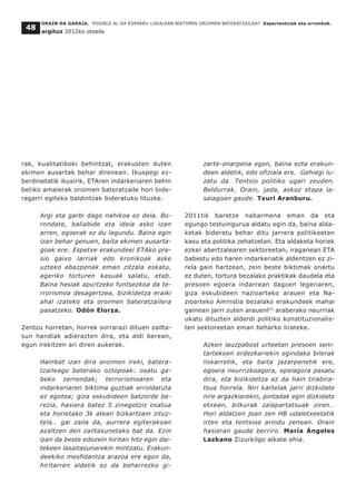 ORAIN DA GARAIA. POSIBLE AL DA ESPARRU LOKALEAN BIKTIMEN OROIMEN BATERATZAILEA? Esperientziak eta erronkak.
argituz 2012ko otsaila
48
rak, kualitatiboki behintzat, erakusten duten
ekimen ausartak behar direnean. Ikuspegi ez-
berdinetatik ikusirik, ETAren indarkeriaren behin
betiko amaierak oroimen bateratzaile hori bide-
ragarri egiteko baldintzak bideratuko lituzke.
Argi eta garbi dago nahikoa ez dela. Bo-
rondate, baliabide eta ideia asko izan
arren, egoerak ez du lagundu. Baina egin
izan behar genuen, baita ekimen ausarta-
goak ere: Espetxe erakundeei ETAko pre-
sio gaixo larriak edo kronikoak aske
uzteko ebazpenak eman zitzala eskatu,
ageriko torturen kasuak salatu, etab.
Baina hesiak apurtzeko funtsezkoa da te-
rrorismoa desagertzea, bizikidetza eraiki
ahal izateko eta oroimen bateratzailera
pasatzeko. Odón Elorza.
Zentzu horretan, horrek sorrarazi dituen zailta-
sun handiak adierazten dira, eta aldi berean,
egun irekitzen ari diren aukerak.
Hainbat izan dira oroimen ireki, batera-
tzaileago baterako oztopoak: osatu ga-
beko zerrendak; terrorismoaren eta
indarkeriaren biktima guztiak erroldatuta
ez egotea; giza eskubideen batzorde be-
rezia, hasiera batez 5 zinegotziz osatua
eta horietako 3k atean bizkartzain zituz-
tela… gai zaila da, aurrera egiterakoan
azaltzen den zailtasunetako bat da. Ezin
izan da beste edozein hiritan hitz egin dai-
tekeen lasaitasunarekin mintzatu. Erakun-
deekiko mesfidantza arazoa ere egon da,
hiritarren aldetik ez da beharrezko gi-
zarte-onarpena egon, baina ezta erakun-
deen aldetik, edo ofiziala ere. Gehiegi lu-
zatu da. Tentsio politiko ugari zeuden.
Beldurrak. Orain, jada, askoz etapa la-
saiagoan gaude. Txuri Aranburu.
2011tik baretze nabarmena eman da eta
egungo testuingurua aldatu egin da, baina alda-
ketak bideratu behar ditu jarrera politikoetan
kasu eta politika zehatzetan. Eta aldaketa horiek
ezker abertzalearen sektoreetan, iraganean ETA
babestu edo haren indarkeriatik aldentzen ez zi-
rela gain hartzean, zein beste biktimak onartu
ez duten, tortura bezalako praktikak daudela eta
presoen egoera indarrean dagoen legeriaren,
giza eskubideen nazioarteko arauen eta Na-
zioarteko Amnistia bezalako erakundeek mahai
gainean jarri zuten arauenl33
araberako neurriak
ukatu dituzten alderdi politiko konstituzionalis-
ten sektoreetan eman beharko lirateke.
Azken lauzpabost urteetan presoen seni-
tartekoen ordezkariekin egindako bilerak
liskarretik, eta baita jazarpenetik ere,
egoera neurrizkoagora, epelagora pasatu
dira, eta bizikidetza ez da hain tirabira-
tsua horrela. Niri kartelak jarri dizkidate
nire argazkiarekin, pintadak egin dizkidate
etxean, bilkurak zalapartatsuak ziren…
Hori aldatzen joan zen HB udaletxeetatik
irten eta tentsioa arindu zenean. Orain
hasieran gaude berriro. María Ángeles
Lazkano Zizurkilgo alkate ohia.
 