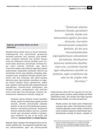 ORAIN DA GARAIA. POSIBLE AL DA ESPARRU LOKALEAN BIKTIMEN OROIMEN BATERATZAILEA? Esperientziak eta erronkak.
argituz 2012ko otsaila
49
Egiaren garrantzia ikertu ez diren
kasuetan
Epaileak behar bezala ikertu ez dituen kasuetan,
erabakigarriak dira biktimentzat gertakariak
ikertzeko eskariak. Hori, bereziki, giza baliabi-
deen urraduren biktimak izan direnen kasuan
eman da, Estatuaren bertsio ofizialak euren his-
toriak ukatu zituenean, eta tartean, heriotza era-
gin zuten torturen biktimak, edo eskuin
muturreko taldeen edo Estatuko agenteek egoera
ezberdinetan eragindako erailketak. Biktima eta
senitarteko horiek egia jakiteko eskubidea alda-
rrikatzen dute, onarpenari lotutako edozein ekin-
tzaren zati den funtsezko edo lehen-mailako
elementu gisa. Egia jakiteko eskubidea ez dago-
kio bakarri gertatu zenari (gertakariak, baldin
tzak, egileak), baita gertakariak eraginkortasunez
ezkutatzeari, ikerketa-lanak blokeatzeari edo
hainbat kasutan senitartekoen edo biktimen
euren aurka egin ziren akusazioak. Gainera, de-
mokraziaren kalitatearen onerako izango da.
Estatuak aitortu beharko lituzke gertakari
horiek, beste era batzuetara egiten jarraitu
direnak, horrekin demokraziak irabaziko
bailuke. Ez da ona horrenbesterako zigorga-
betasun ezkutatuta jarraitzea, Estatuaren
beraren kalterako delako, izan ere, urraketa
horiek egin dituztenen atzetik ez joatean,
egia erabiltzen da edo ez da argitu edo
ikertzen. Carmen Oriol eta Pedro Ibarra.
Besteak beste, Esteban Muruetagoienarena da ho-
rietako adibide bat. Muruetagoiena bederatzi egu-
nez inkomunikatuta egon eta tortura-seinale
nabarmenekin atera eta hiru egunera hil zen kar-
gurik gabe askatu ondoren. Beste adibide bat Mikel
Zabalzarena dugu, zein atxilotu eta hogei egunera
Bidasoa ibaian azaldu zen itota eta bilurtuta.
Mediku orokor bat bidali zuten Ondarroara
autopsia egin zezan; Danimarkako bi espe-
zialistek egiaztatu zuten mediku ofizialak ez
zuela autopsia zegozkion baldintzetan egin:
bihotzekoak emanda hil bazen, zergatik ez
__________________________________
33 Amnesty Internationalek proposatu zuen 1968tik torturatutako
biktimak eta haren senitartekoak, gainerako biktimak bezala
tratatu behar zirela, berdintasunez (2000ko martxoaren 23ko “El
País”, 27. or).
“Estatuak aitortu
beharko lituzke gertakari
horiek, beste era
batzuetara egiten jarraitu
direnak, horrekin
demokraziak irabaziko
bailuke. Ez da ona
horrenbesterako
zigorgabetasun ezkutatuta
jarraitzea, Estatuaren
beraren kalterako delako,
izan ere, urraketa horiek
egin dituztenen atzetik ez
joatean, egia erabiltzen da
edo ez da argitu edo
ikertzen.”
 