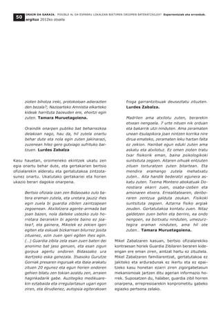 ORAIN DA GARAIA. POSIBLE AL DA ESPARRU LOKALEAN BIKTIMEN OROIMEN BATERATZAILEA? Esperientziak eta erronkak.
argituz 2012ko otsaila
50
zioten bihotza ireki, protokoloan adierazten
den bezala?; Nazioarteko Amnistia elkarteko
kideak harrituta bazeuden ere, ehortzi egin
zuten. Tamara Muruetagoiena.
Oraindik onarpen publiko bat beharrezkoa
delakoan nago, hau da, hil zutela onartu
behar dute eta nola egin zuten jakinarazi,
zuzenean hilez gero gutxiago sufrituko bai-
tzuen. Lurdes Zabalza
Kasu hauetan, oroimeneko ekintzek ukatu zen
egia onartu behar dute, eta gertakarien bertsio
ofizialarekin alderatu eta gertatutakoa zintzota-
sunez onartu. Ukatutako gertakariei eta horien
ukazio berari dagokie onarpena.
Bertsio ofiziala izan zen Bidasoako zulo ba-
tera eraman zutela, eta uretara jauziz ihes
egin zuela bi guardia zibilen zaintzapean
zegoenean. Atxilotzera agente-armada bat
joan bazen, nola daiteke ustezko zulo ho-
rretara berarekin bi agente baino ez joa-
tea?, eta gainera, Mikelek ez zekien igeri
egiten eta eskuak bizkarrean bilurrez josita
zituenez, ezin zuen igeri egiten ihes egin.
(…) Guardia zibila zela esan zuen baten dei
anonimo bat jaso genuen, eta esan zigun
gorpua agertu ondoren Bidasoako ura
ikertzeko eska genezala. Itsasoko Gurutze
Gorriak presaren inguruak eta ibaia arakatu
zituen 20 egunez eta egun horien ondoren
gehien bilatu zen tokian azaldu zen, arraien
haginkadarik gabe. Auzitegiko medikuare-
kin eztabaida eta irregulartasun ugari egon
ziren, eta dirudienez, autopsia egiterakoan
froga garrantzitsuak deuseztatu zituzten.
Lurdes Zabalza.
Madrilen ama atxilotu zuten, berarekin
etxean nengoela. 7 urte nituen nik orduan
eta bakarrik utzi ninduten. Ama zeramaten
unean itsulapikora joan nintzen korrika nire
dirua emateko, zeramaten leku hartan falta
ez zekion. Hainbat egun eduki zuten ama
askatu eta atxilotuz. Ez omen zioten tratu
txar fisikorik eman, baina psikologikoki
suntsituta zegoen. Aitaren oihuak entzuten
zituen torturatzen zuten bitartean. Eta
mendira eramango zutela mehatxatu
zuten… Aita handik bederatzi egunera as-
katu zuten. Txema Montero abokatuak Do-
nostiara ekarri zuen, osaba-izeben eta
amonaren etxera. Errealitatearen, denbo-
raren zentzua galduta zeukan. Fisikoki
suntsituta zegoen. Aztarna fisiko argiak
zeuden. Gertatutakoa kontatu zuen. Nitaz
galdetzen zuen behin eta berriro, ea ondo
nengoen, ea bortxatu ninduten, umezurz-
tegira eraman ninduten, ama hil ote
zuten… Tamara Muruetagoiena.
Mikel Zabalzaren kasuan, bertsio ofizialarekiko
kontraesan horiek Guardia Zibilaren beraren kide-
engan ere eman ziren, aintzat hartu ez zituztela.
Mikel Zabalzaren familiarentzat, gertatutakoa ez
jakiteko eta arduradunak ez ikertu eta ez epai-
tzeko kasu honetan ezarri ziren zigorgabetasun
mekanismoak jartzen ditu agerian informazio ho-
rrek. Suposatzen du, halaber, guardia zibil horren
onarpena, errepresioarekin konprometitu gabeko
egiazko pertsona zelako.
 