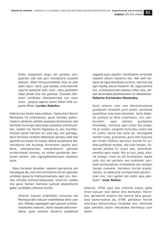 ORAIN DA GARAIA. POSIBLE AL DA ESPARRU LOKALEAN BIKTIMEN OROIMEN BATERATZAILEA? Esperientziak eta erronkak.
argituz 2012ko otsaila
51
Ondo ezagutzen dugu zer gertatu zen,
guardia zibil bat guri kontatzera ausartu
baitzen. Mikel Intxaurrondotik irten ez zela
esan zigun. Hark, guk bezala, arduradunek
zigorra jasotzea nahi zuen. Leku guztietan
dago jende ona eta gaiztoa. Guardia Zibi-
laren sindikatu klandestinoak ere esan
zuen, gorpua agertu baino lehen hilik ze-
goela Mikel. Lurdes Zabalza.
Azterturiko beste kasu batean, Santurtzin Normi
Mentxaka hil zutenekoan, garai hartako gober-
nadore zibilaren aldetik jasotako bertsioetan eta
familiak hurrengo batzuetan jasotako erantzune-
tan, esaten da, Normi legezkoa ez zen manifes-
tazioan parte hartzen ari zela eta, are gehiago,
bere heriotza norbere defentsan gertatu zela edo
gaizkile arruntek hil zutela. Baina Audientzia Na-
zionalaren eta Auzitegi Gorenaren epaien ara-
bera, aitorpenerako eskubidearen gaineko
errekurtsoak direnez, ez zioten gertaerak iker-
tzeari ekiten, eta zigorgabetasunean segitzen
dute.
Kasu horietan denetan, egiaren garrantzia are
handiagoa da, izan ere bortizkeria horien gaineko
urtetako gezurra instituzionalizatu egin zen, ber-
tsio ofiziala arbitrariotasunean oinarritu zelako
eta garai hartan ikerketa judizial objektiborik
gabe zeudelako biktima horiek.
Amaren kasuan erabilitako munizioa eta
Montejurrako kasuan erabilitakoa bera izan
zen. Bilboko epaitegian egin genuen errekla-
mazioaren ondoren, behar bezala dokumen-
tatua, gure amaren dosierra ezabatuta
zegoela esan ziguten; heriotzaren arrazoiak
islatzen dituen dosierra zen. Nik nahi du-
dana da egia ateratzea aurrera, aitortza bat
egin dadila, eta ez besterik. Ni, seguruenera
ere, erantzukizunak eskatuz hilko naiz, zei-
nak borondate politikoarekin lor daitezkeen.
Roberto Fernández Mentxaka.
Gure aitaren izen ona berreskuratzea
gustatuko litzaioke gure amari, pertsona
apolitikoa zela esan dezatela. Jakin bada-
kit justizia ez dela ordaintzen, niri, per-
tsonalki, egia jakitea gustatuko
litzaidake, zeintzuk egin zuten eta zerga-
tik jo zioten, zergatik torturatu zuten eta
hil zuten, baina oso zaila da. Horregatik
nahiko nuke, gutxienez, gure aita Fuerzas
del Orden Público deritzon horiek hil zu-
tela publikoki esatea, eta urte hartan, Es-
tatuak jendea hil zuela edo, behintzat,
ametitu egin zuela. Nik ez dut, jada, aita-
rik izango, inork ez dit bueltatuko, baina
uste dut zer gertatu zen publikoki jaki-
teak kontsolatuko nindukeela eta atsegin
izango nukeela. Gertaera horiek argita-
ratzea, ez daitezela iluntasunean geratu…
Izan ere, nori egiten dio kalte egia jaki-
teak? Inés Núñez.
Azkenik, ETAk egin eta oraindik argitu gabe
diren kasuan izan behar dira kontutan. Horie-
tan, gertaeren argitze eta ikertze lana gauza-
tzea beharrezkoa da. ETAK gertakari horiek
aitortzea beharrezkoa litzateke ere, biktimek
egia jakiteko duten eskubidea bermatua izan
dadin.
 