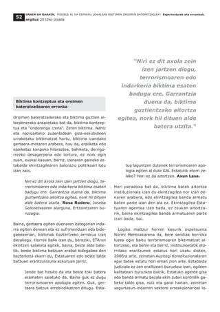 ORAIN DA GARAIA. POSIBLE AL DA ESPARRU LOKALEAN BIKTIMEN OROIMEN BATERATZAILEA? Esperientziak eta erronkak.
argituz 2012ko otsaila
52
Biktima kontzeptua eta oroimen
bateratzailearen erronka
Oroimen bateratzailerako eta biktima guztien ai-
torpenerako arazoetako bat da, biktima kontzep-
tua eta “ondorengo izena”. Zeren biktima. Nahiz
eta nazioarteko zuzenbidean giza-eskubideen
urraketako biktimatzat hartu, biktima izandako
gertaera-motaren arabera, hau da, erailketa edo
epaiketaz kanpoko hilaraztea, bahiketa, derrigo-
rrezko desagerpena edo tortura, ez nork egin
zuen, euskal kasuan, berriz, izenaren gaineko ez-
tabaida ekintzagilearen balorazio politikoari lotu
izan zaio.
Niri ez dit axola zein izen jartzen diogu, te-
rrorismoaren edo indarkeria biktima esaten
badugu ere. Garrantzia duena da, biktima
guztientzako aitortza egitea, nork hil dituen
alde batera utzita. Rosa Rodero, Joseba
Goikoetxearen alarguna, Ertzaintzaren bu-
ruzagia.
Baina, gertaera egiten duenaren kategorian inda-
rra egiten denean eta ez sufrimenduan edo bide-
gabekerian, biktimak baztertzeko arriskua izan
dezakegu. Horrek balio izan du, bereziki, ETAren
ekintzen salaketa egitek, baina, beste alde bate-
tik, beste biktima batzuen erabat bidegabea den
bazterketa ekarri du, Estatuaren edo beste talde
batzuen erantzukizuna ezkutuan jarriz.
Jende bat hasiko da eta beste toki batera
eramaten saiatuko da. Baina guk ez dugu
terrorismoaren apologia egiten. Guk, ger-
taera batzuk errebindikatzen ditugu. Esta-
tua laguntzen dutenek terrorismoaren apo-
logia egiten al dute GAL Estatutik etorri ze-
lako? Hori ez da aitortzen. Axun Lasa.
Hori paradoxa bat da, biktima batek aitortza
instituzionala izan du ekintzagilea nor izan de-
naren arabera, edo ekintzagilea banda armatu
baten parte izan den ala ez. Ekintzagilea Esta-
tuaren agentea izan bada, ez zeukan aitortza-
rik, baina ekintzagilea banda armatuaren parte
izan bada, bai.
Logika maltzur horren kasurik ospetsuena
Normi Mentxakarena da, bere sendiak borroka
luzea egin baitu terrorismoaren biktimatzat ai-
tortzeko, eta behin eta berriz, instituzioetatik eto-
rritako erantzunek estatus hori ukatu dioten,
2006ra arte, zeinetan Auzitegi Konstituzionalaren
epai batek estatu hori eman zion arte. Eztabaida
judiziala ez zen erailtzeari buruzkoa izan, egileen
kalitateari buruzkoa baizik, Estatuko agente gisa
edo banda armatu bezala ekin zuten kontrolik ga-
beko talde gisa, noiz eta garai hartan, zeinetan
segurtasun-indarren sektore erreakzionarioei lo-
“Niri ez dit axola zein
izen jartzen diogu,
terrorismoaren edo
indarkeria biktima esaten
badugu ere. Garrantzia
duena da, biktima
guztientzako aitortza
egitea, nork hil dituen alde
batera utzita.”
 