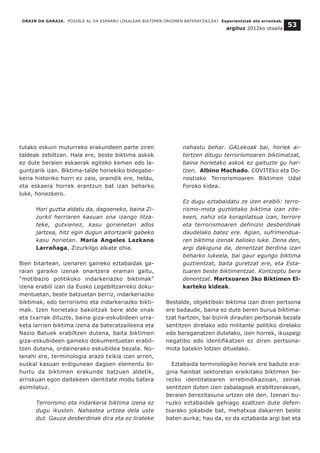 ORAIN DA GARAIA. POSIBLE AL DA ESPARRU LOKALEAN BIKTIMEN OROIMEN BATERATZAILEA? Esperientziak eta erronkak.
argituz 2012ko otsaila
53
tutako eskuin muturreko erakundeen parte ziren
taldeak zebiltzan. Hala ere, beste biktima askok
ez dute beraien eskaerak egiteko kemen edo la-
guntzarik izan. Biktima-talde horiekiko bidegabe-
keria historiko horri ez zaio, oraindik ere, heldu,
eta eskaera horrek erantzun bat izan beharko
luke, honezkero.
Hori guztia aldatu da, dagoeneko, baina Zi-
zurkil herriaren kasuan ona izango litza-
teke, gutxienez, kasu gorienetan ados
jartzea, hitz egin dugun aitortzarik gabeko
kasu horietan. Maria Angeles Lazkano
Larrañaga, Zizurkilgo alkate ohia.
Bien bitartean, izenaren gaineko eztabaidak ga-
raian garaiko izenak onartzera eraman gaitu,
“motibazio politikoko indarkeriazko biktimak”
izena erabili izan da Eusko Legebiltzarreko doku-
mentuetan, beste batzuetan berriz, indarkeriazko
biktimak, edo terrorismo eta indarkeriazko bikti-
mak. Izen horietako bakoitzak bere alde onak
eta txarrak dituzte, baina giza-eskubideen urra-
keta larrien biktima izena da bateratzaileena eta
Nazio Batuek erabiltzen dutena, baita biktimen
giza-eskubideen gaineko dokumentuetan erabil-
tzen dutena, ordainerako eskubidea bezala. No-
lanahi ere, terminologia arazo txikia izan arren,
euskal kasuan erdigunean dagoen elementu bi-
hurtu da biktimen erakunde batzuen aldetik,
arriskuan egon daitekeen identitate modu batera
asimilatuz.
Terrorismo eta indarkeria biktima izena ez
dugu ikusten. Nahastea urtzea dela uste
dut. Gauza desberdinak dira eta ez lirateke
nahastu behar. GALekoak bai, horiek ai-
tortzen ditugu terrorismoaren biktimatzat,
baina horietako askok ez gaituzte gu har-
tzen. Albino Machado. COVITEko eta Do-
nostiako Terrorismoaren Biktimen Udal
Foroko kidea.
Ez dugu eztabaidatu ze izen erabili: terro-
rismo-mota guztietako biktima izan zite-
keen, nahiz eta korapilatsua izan, terrore
eta terrorismoaren definizio desberdinak
daudelako batez ere. Agian, sufrimendua-
ren biktima izenak balioko luke. Dena den,
argi dakiguna da, denentzat berdina izan
beharko lukeela, bai gaur egungo biktima
guztientzat, baita guretzat ere, eta Esta-
tuaren beste biktimentzat. Kontzeptu bera
denentzat. Martxoaren 3ko Biktimen El-
karteko kideak.
Bestalde, objektiboki biktima izan diren pertsona
ere badaude, baina ez dute beren burua biktima-
tzat hartzen, bai bizirik dirauten pertsonak bezala
sentitzen direlako edo militante politiko direlako
edo bereganatzen dutelako, izen horrek, ikuspegi
negatibo edo identifikatzen ez diren pertsona-
mota batekin lotzen dituelako.
Eztabaida terminologiko horiek ere badute era-
gina hainbat sektoretan eraikitako biktimen be-
rezko identitatearen errebindikazioan, zeinak
sentitzen duten izen zabalagoak erabiltzerakoan,
beraien berezitasuna urtzen ote den. Izenari bu-
ruzko eztabaidak gehiago azaltzen dute defen-
tsarako jokabide bat, mehatxua dakarren beste
baten aurka; hau da, ez da eztabaida argi bat eta
 