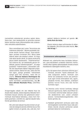 ORAIN DA GARAIA. POSIBLE AL DA ESPARRU LOKALEAN BIKTIMEN OROIMEN BATERATZAILEA? Esperientziak eta erronkak.
argituz 2012ko otsaila
54
nazioarteko estandarrak jarraituz egiten dena.
Dena den, izen desberdinek ez gintuzke eraman
behar aitortza-modu diferenteetara edo ordaine-
rako eskubide ezberdinetara.
Gero monolitoan jarri zuten “terrorismo eta
indarkeria biktimak”. Banda guztietako bik-
timak berdin hartzen ditugu. Giza-eskubi-
deen aurkako krimenak dira. Baina bada
alderik baten eta besteen artean. Ez dugu
uste dena berdin denik. Ez dauka zerikusirik
gauza batek bestearekin. “Indarkeriarena”
oso orokorra da, sar baitaitezke gerran hil-
dakoak, genero-indarkeriazkoak34
… Ez zaigu
gustatzen “indarkeriazko”, Donostiako uda-
lak eta Gipuzkoako Batzar Nagusiek propo-
satzen dutena. Baina hori bai, nahiz eta hitz
hori egon, joango ginateke. Toleranteak
izango gara hitz horrekin, nahiz eta ez
onartu. Silverio Velasco Domínguez de
Vidaurreta, COVITEko bozeramailea eta el-
karte horretako presidenteordea, eta Al-
bino Alfredo Machado Pires, COVITEko
kidea.
Arrigorriagako alkate ohi den Alberto Ruiz de
Azúak dioen bezala, atzera begiratuz Bizkaiko herri
honetako kasuan aitortza eta gatazkaren eskar-
mentuak ekarritakoa baloratuz, arazo horri hel-
tzeko gizartean, oraindik ere, agerian dauden tabu
horiek gainditzea da kontua:
Nik uste dute tabuak haustea lortzen ari ga-
rela eta kategoria bereko biktimei buruz hitz
egiten lortzen ari garela, eta, uste dut, hori
egiteari beldurra kentzen ari garela. Al-
berto Ruiz de Azúa.
Onartu beharra dago sufrimendua bi aldee-
tan dagoela. Eta mina ezin dela neurtu. Ma-
ribi Arregi.35
Oroimenaren adierazpideak
Nolanahi ere, azterturiko kasu horietako batzue-
tan, giza-eskubideen urraketen biktimen memo-
riarako elkar egiteko adierazpideak honako arrazoi
hauetakoren batengatik baztertu dira:
a) Ez da egoera bera aitortzen biktima guz-
tientzat, bereziki “beste aldekoak” be-
zala ezagutzen badira. Kontuan izan
behar da eztabaida horiek oso politiza-
tuak egon direla lehenaldian eta, agian,
jokabide horiek, hein batean, erabilpen
politiko horren fruitu dira edo horren
kontrako lagin.
b) Aitortza anitz horren kontrako lidergo
batzuen eginkizuna. Nahiz eta ETAren te-
rrorismoko biktima-talde batzuen jokae-
rak desberdinak izan, azken urteotan
posizio kontserbadoreagoetarako bila-
kaera gertatu da.
c) Nolabait gertaerekin zerikusia zuten edo
ekintzagileekin senitarteko-tasun edo poli-
tikako loturak zituzten pertsonen izenak
jartzeak dakarren kontraesana.
 