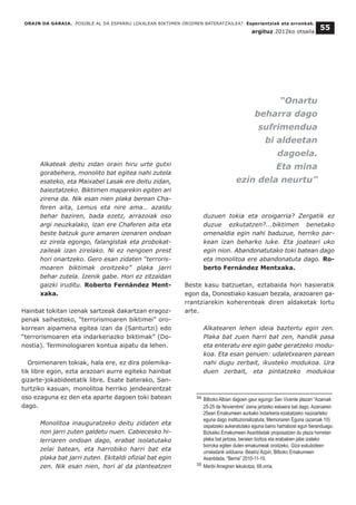 ORAIN DA GARAIA. POSIBLE AL DA ESPARRU LOKALEAN BIKTIMEN OROIMEN BATERATZAILEA? Esperientziak eta erronkak.
argituz 2012ko otsaila
55
Alkateak deitu zidan orain hiru urte gutxi
gorabehera, monolito bat egitea nahi zutela
esateko, eta Maixabel Lasak ere deitu zidan,
baieztatzeko. Biktimen maparekin egiten ari
zirena da. Nik esan nien plaka berean Cha-
feren aita, Lemus eta nire ama… azaldu
behar baziren, bada ezetz, arrazoiak oso
argi neuzkalako, izan ere Chaferen aita eta
beste batzuk gure amaren izenaren ondoan
ez zirela egongo, falangistak eta probokat-
zaileak izan zirelako. Ni ez nengoen prest
hori onartzeko. Gero esan zidaten “terroris-
moaren biktimak oroitzeko” plaka jarri
behar zutela. Izenik gabe. Hori ez zitzaidan
gaizki iruditu. Roberto Fernández Ment-
xaka.
Hainbat tokitan izenak sartzeak dakartzan eragoz-
penak saihesteko, “terrorismoaren biktimei” oro-
korrean aipamena egitea izan da (Santurtzi) edo
“terrorismoaren eta indarkeriazko biktimak” (Do-
nostia). Terminologiaren kontua aipatu da lehen.
Oroimenaren tokiak, hala ere, ez dira polemika-
tik libre egon, ezta arazoari aurre egiteko hainbat
gizarte-jokabideetatik libre. Esate baterako, San-
turtziko kasuan, monolitoa herriko jendearentzat
oso ezaguna ez den eta aparte dagoen toki batean
dago.
Monolitoa inauguratzeko deitu zidaten eta
non jarri zuten galdetu nuen. Cabiecesko hi-
lerriaren ondoan dago, erabat isolatutako
zelai batean, eta harrobiko harri bat eta
plaka bat jarri zuten. Ekitaldi ofizial bat egin
zen. Nik esan nien, hori al da planteatzen
duzuen tokia eta oroigarria? Zergatik ez
duzue ezkutatzen?...biktimen benetako
omenaldia egin nahi baduzue, herriko par-
kean izan beharko luke. Eta joateari uko
egin nion. Abandonatutako toki batean dago
eta monolitoa ere abandonatuta dago. Ro-
berto Fernández Mentxaka.
Beste kasu batzuetan, eztabaida hori hasieratik
egon da, Donostiako kasuan bezala, arazoaren ga-
rrantziarekin koherenteak diren aldaketak lortu
arte.
Alkatearen lehen ideia baztertu egin zen.
Plaka bat zuen harri bat zen, handik pasa
eta enteratu ere egin gabe geratzeko modu-
koa. Eta esan genuen: udaletxearen parean
nahi dugu zerbait, ikusteko modukoa. Ura
duen zerbait, eta pintatzeko modukoa
__________________________________
34 Bilboko Albian dagoen gaur egungo San Vicente plazari “Azaroak
25-25 de Noviembre” izena jartzeko eskaera bat dago. Azaroaren
25ean Emakumeen aurkako Indarkeria ezabatzeko nazioarteko
eguna dago instituzionalizatuta, Memoriaren Eguna (azaroak 10)
ospatzeko aukeratutako eguna baino hamabost egun beranduago.
Bizkaiko Emakumeen Asanbladak proposatzen du plaza horretan
plaka bat jartzea, beraien bizitza eta erabakien jabe izateko
borroka egiten duten emakumeak oroitzeko. Giza eskubideen
urraketarik isilduena. Beatriz Azpiri, Bilboko Emakumeen
Asanblada, “Berria” 2010-11-10.
35 Maribi Arregiren lekukotza, 68.orria.
“Onartu
beharra dago
sufrimendua
bi aldeetan
dagoela.
Eta mina
ezin dela neurtu”
 