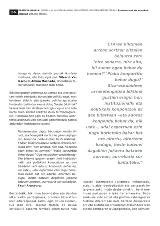 ORAIN DA GARAIA. POSIBLE AL DA ESPARRU LOKALEAN BIKTIMEN OROIMEN BATERATZAILEA? Esperientziak eta erronkak.
argituz 2012ko otsaila
56
izango ez dena, mundu guztiak ikusteko
modukoa, eta lortu egin zen. Silverio Ve-
lasco eta Albino Machado, Donostiako Te-
rrorismoaren Biktimen Udal Foroa.
Biktima guztien zerrenda ez izateak eta urte asko-
tan horiek aitortzeko borondate politiko ezak, era-
kundeen aldetik aitortzarako politika garatzeko
funtsezko baldintza ekarri dute, “beste biktimak”
bezala ikusi izan direlako beti, gaur egun arte nola
hartu diren aintzat azaltzen duen terminologiare-
kin. Honelaxe hitz egin du ETAren biktimak aitor-
tzeko aitzindari izan den udal administrazio bateko
arduradun instituzional batek:
Nahasmendua dago, batzuetan nahita di-
rudi, eta horregatik nortaz ari garen argi ge-
ratu behar da, nortzuk diren beste biktimak.
ETAren biktimen artean sortzen zitzaien bel-
durra zen: “nire senarra, nire aita, hil zuena
egon behar du hemen?” “Plaka konpartitu
behar dugu?” Giza-eskubideen urraketenga-
tiko biktima guztien eragin hori instituzio-
nalki eta politikoki konpontzen ez den
bitartean –eta adorez konpondu behar da,
nik uste–, udal esparruan ezin dugu horie-
tako bakar bat ere aitortu, aitortzen ba-
dugu, beste batzuei dagokien jokaera
batzuen aurrean, aurrekaria sor baitaiteke.
Txuri Aranburu.
Bestaldetik, biktimen borondatea eta dauden
elkarrekiko pertzepzioak, oroimen bateratzai-
leen adierazpideak zaildu egin dituen elemen-
tua izan dira. Jakina! Horrek ez dauka
zerikusirik bakarrik familiek beren burua nola
ikusten dutenarekin (biktimak, militanteak,
etab..); alde ideologikoekin eta gertaerak in-
terpretatzeko modu desberdinekin; herri ere-
muan pertsonen arteko harremanekin. Badu
zerikusia alde sozial eta politiko zabalagoetan
biktima diferenteak nola hartzen direnarekin
ere eta biktimekin orokorrean erakundeek izan
dutela politikaren ikuspegiarekin, edo komuni-
“ETAren biktimen
artean sortzen zitzaien
beldurra zen:
‘nire senarra, nire aita,
hil zuena egon behar du
hemen?’ ‘Plaka konpartitu
behar dugu?’
Giza-eskubideen
urraketengatiko biktima
guztien eragin hori
instituzionalki eta
politikoki konpontzen ez
den bitartean –eta adorez
konpondu behar da, nik
uste–, udal esparruan ezin
dugu horietako bakar bat
ere aitortu, aitortzen
badugu, beste batzuei
dagokien jokaera batzuen
aurrean, aurrekaria sor
baitaiteke.”
 