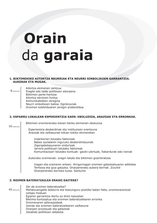 1. BIKTIMEKIKO AITORTZA NEURRIAK ETA NEURRI SINBOLIKOEN GARRANTZIA.
AUKERAK ETA MUGAK.
Aitortza ekimenen zentzua
Eragile edo talde politikoen aitorpena
Biktimen parte-hartzea
Aitortza ekintzen funtsa
Komunikabideen zeregina
Neurri sinbolikoen balioa. Eginkizunak
Oroimen kolektiboaren zeregin prebentiboa
2. ESPARRU LOKALEAN ESPERIENTZIA EAEN: EBOLUZIOA, ARAZOAK ETA ERRONKAK.
Biktimen oroimenerako tokian tokiko ekimenen eboluzioa
Esperientzia desberdinak eta instituzioen erantzuna
Arazoak eta zailtasunak tokian tokiko ekimenetan
Indarkeriari lotutako faktoreak
Babes sozialaren inguruko desberdintasunak
Zigorgabetasunaren ondorioak
Jarrera politikoari lotutako faktoreak
Komunikazioari lotutako kontuak: gaizki-ulertuak, ñabardurak edo irainak
Aukerako oroimenak: eragin lokala eta biktimen gizarteratzea
Iragan eta orainaren artean: Arrigorriagan oroimen gatazkatsuaren adibidea
Tentsioa eta giza gatazka. Onarpenerako aukera berriak. Zizurkil
Onarpenerako borroka luzea. Santurtzi
3. ROIMEN BATERATZAILEA ERAIKI DAITEKE?
Zer da oroimen bateratzailea?
Mehatxuengatik beldurra eta testuinguru positibo baten falta, oroimenarentzat
oztopo moduan
Egiaren garrantzia ikertu ez diren kasuetan
Biktima kontzeptua eta oroimen bateratzailearen erronka
Oroimenaren adierazpideak
Izenak eta oroimen bateratzailearen zailtasuna
Onarpen prozesuak eta gatazkak
Jokabide politikoen aldaketa
Orain
da garaia
8.ORRIALDEA
16.ORRIALDEA
45.ORRIALDEA
 