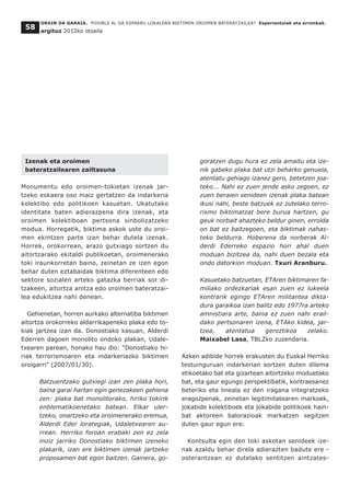 ORAIN DA GARAIA. POSIBLE AL DA ESPARRU LOKALEAN BIKTIMEN OROIMEN BATERATZAILEA? Esperientziak eta erronkak.
argituz 2012ko otsaila
58
Izenak eta oroimen
bateratzailearen zailtasuna
Monumentu edo oroimen-tokietan izenak jar-
tzeko eskaera oso maiz gertatzen da indarkeria
kolektibo edo politikoen kasuetan. Ukatutako
identitate baten adierazpena dira izenak, eta
oroimen kolektiboan pertsona sinbolizatzeko
modua. Horregatik, biktima askok uste du oroi-
men ekintzen parte izan behar dutela izenak.
Horrek, orokorrean, arazo gutxiago sortzen du
aitortzarako ekitaldi publikoetan, oroimenerako
toki iraunkorretan baino, zeinetan ze izen egon
behar duten eztabaidak biktima diferenteen edo
sektore sozialen arteko gatazka berriak sor di-
tzakeen, aitortza anitza edo oroimen bateratzai-
lea edukitzea nahi denean.
Gehienetan, horren aurkako alternatiba biktimen
aitortza orokorreko aldarrikapeneko plaka edo to-
kiak jartzea izan da. Donostiako kasuan, Alderdi
Ederren dagoen monolito ondoko plakan, Udale-
txearen parean, honako hau dio: “Donostiako hi-
riak terrorismoaren eta indarkeriazko biktimen
oroigarri” (2007/01/30).
Batzuentzako gutxiegi izan zen plaka hori,
baina garai hartan egin genezakeen gehiena
zen: plaka bat monolitorako, hiriko tokirik
enblematikoenetako batean. Elkar uler-
tzeko, onartzeko eta oroimenerako eremua,
Alderdi Eder lorategiak, Udaletxearen au-
rrean. Herriko foroan erabaki zen ez zela
inoiz jarriko Donostiako biktimen izeneko
plakarik, izan ere biktimen izenak jartzeko
proposamen bat egon baitzen. Gainera, go-
goratzen dugu hura ez zela amaitu eta ize-
nik gabeko plaka bat utzi beharko genuela,
atentatu gehiago izanez gero, betetzen joa-
teko... Nahi ez zuen jende asko zegoen, ez
zuen beraien senideen izenak plaka batean
ikusi nahi, beste batzuek ez zutelako terro-
rismo biktimatzat bere burua hartzen, gu
geuk norbait ahazteko beldur ginen, errolda
on bat ez baitzegoen, eta biktimak nahas-
teko beldurra. Hoberena da norberak Al-
derdi Ederreko espazio hori ahal duen
moduan bizitzea da, nahi duen bezala eta
ondo datorkion moduan. Txuri Aranburu.
Kasuetako batzuetan, ETAren biktimaren fa-
miliako ordezkariak esan zuen ez lukeela
kontrarik egingo ETAren militantea dikta-
dura garaikoa izan balitz edo 1977ra arteko
amnistiara arte, baina ez zuen nahi erail-
dako pertsonaren izena, ETAko kidea, jar-
tzea, atentatua geroztikoa zelako.
Maixabel Lasa, TBLZko zuzendaria.
Azken adibide horrek erakusten du Euskal Herriko
testuinguruan indarkerian sortzen duten dilema
etikoetako bat eta gizartean aitortzeko moduetako
bat, eta gaur egungo perspektibatik, kontraesanez
beteriko eta lineala ez den iragana integratzeko
eragozpenak, zeinetan legitimitatearen markoek,
jokabide kolektiboek eta jokabide politikoek hain-
bat aktoreen balorazioak markatzen segitzen
duten gaur egun ere.
Kontsulta egin den toki askotan senideek ize-
nak azaldu behar direla adierazten badute ere -
osterantzean ez dutelako sentitzen aintzates-
 