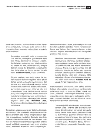 ORAIN DA GARAIA. POSIBLE AL DA ESPARRU LOKALEAN BIKTIMEN OROIMEN BATERATZAILEA? Esperientziak eta erronkak.
argituz 2012ko otsaila
59
pena izan dutenik-, oroimen bateratzailea egite-
aren zailtasunek, zerikusia dute senideek bik-
tima ezberdinen inguruan egiten duten azterketa
ezberdinarekin.
Zumaiakoa omenaldi egile ezezagunekoa
izan zen eta, horregatik, gaitzespena egon
zen Albizu taxilariaren senideen aldetik.
Zenbaitetan obligazioz egin direla ematen
du. Izenik eta ezer jartzen ez bada, ito egin
baziren bezala da. Ekitaldiek kontsekuente
izan behar dute eta hor ez genuen horrela
ikusi. Silverio Velasco, COVITEko kidea.
Irizpide moduan, gure ustez onena da ize-
nen oroigarri esplizitua egotea. Beste gauza
bat da izenak sartu ezkero polemikaren bat
sortzea, edo senideek berek nahiago izatea
inolako izen-aipamenik. Beste alde batetik,
gure ustez aurrera egin behar da eta, era
progresiboan, beste biktima batzuk sartzen
joan, Euskadin gertaturiko arrazoi politikoko
indarkeriaren testuinguruan, sufrimendu in-
justua sufritu duten biktima guztien aintza-
tespena lortu arte. Maixabel Lasa,
Terrorismoko Biktimei Laguntzeko Bulegoko
zuzendaria.
Zenbaitetan gatazka-egoerak sor daitezke, biktimak,
aldi berean, ETAko kideak edo eskuin muturreko tal-
dekoak zirenean, edo ekintza errepresiboetan age-
riko erantzukizuna zeukaten Estatuko agenteak
zirenean. Kontuan izan behar da, kasu askotan, oroi-
men-era horiek eman ziren testuinguruetan, biktima
batzuk publikoki gogoratuak izan ziren urteetan
zehar; esaterako Argalaren kasua Arrigorriagan.
Beste biktima batzuk, ordea, ahaztuta egon dira urte
horietan guztietan; adibidez, Fermin Monasterioren
kasua aipa daiteke; herri horretan bertan; erabat
ahaztuta zegoen, aintzatespen-ekitaldi bat egiteko
prozesua hasi zenean.
Herrietan terrorismoaren biktimak gogora-
tzeko jarrera adieraztea planteatu zitzaigu-
nean, egia esan behar badut, niri bururatzen
zitzaidan bakarra Jose Miguel Beñaran Or-
deñana, Argala zen; gure herrikoa zen, 18
urterekin erbesteratu behar izan zuen eta
Batallón Vasco Español taldearen atentatu
bateko biktima izan zen, Angelun, 78ko
abenduan. Gertaera hark oihartzun ikaraga-
rria izan zuen herrian. Alberto Ruiz de
Azua, Arrigorriagako alkate ohia.
Erakundeetako ordezkariek zein ETAko biktima
batzuk elkarrizketa ezberdinetan planteatutako
gaia hauxe dugu: ez onartzea ETAko kideak izan
ziren pertsonei aintzatespen-ekitaldirik egitea,
erakunde armatu baten parte izateagatik, aldi be-
rean Estatuko agenteen edo terroristatzat hartu-
tako taldeen biktimak baziren ere.
TBLBn ez gaude aintzatespen publikoko eki-
taldien alde, biktima eta biktimarioaren
izaera bikoitza duten pertsonak goratzeko
baldin badira. Gure aburuz, pertsona horiek
ez dute merezi, gizarteak errugabe bizi eta
errugabe hil zirenei ematen dien eskerrona
eta begirune publikoa. Ordaintza bai, baina
ohorerik gabe. Maixabel Lasa, Terroris-
moko Biktimei Laguntzeko Bulegoko zuzen-
daria.
 