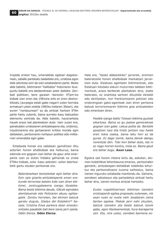 ORAIN DA GARAIA. POSIBLE AL DA ESPARRU LOKALEAN BIKTIMEN OROIMEN BATERATZAILEA? Esperientziak eta erronkak.
argituz 2012ko otsaila
60
Irizpide orokor hau, omenaldiak egiteari dagokio-
nean, zabalki partekatu badaiteke ere, urratzea egon
dela aitortzea ezin da izan eztabaidaren parte. Beste
alde batetik, biktimaren “kalitatea” historiaren ikus-
puntu batetik era desberdinean azter daiteke. Zen-
bait politikari, bere garaian -bereziki- ETpm-ko
kideak izan ziren eta 1981era arte ez ziren desmo-
bilizatu (aurpegia estali gabe iragarri zuten borroka
armatuari uzten ziotela 1982ko irailaren 30ean), eta
euren “nortasunean” ez da aintzat hartzen ETAn
parte hartu zutenik, baina aurreko kasu batzuetan
elementu zentrala da. Alde batetik, hausnarketa
hauek arazo bat planteatzen dute: hain zuzen ere,
pairatutako urratzearen aintzatespena eta, ondorioz,
injustiziarena eta gertaeraren kritika morala egin
daitekeen, pertsonaren nortasun politiko edo milita-
rrari omenaldia egin gabe.
Eztabaida honek era zabalean gainditzen ditu
azterlan honen ahalbideak eta helburua, baina
edonola ere gogoan izan behar da gaur arte onar-
penik izan ez duten hildako gehienak ez zirela
ETAko kideak, ezta -kasu askotan- ezker abertza-
letik gertu zeuden pertsonak ere.
Bateratzailean bereizketak egin behar dira.
Ezin zaie gizarte-aintzatespenik eman era-
kunde terrorista bateko kide izan diren bik-
timei, zentzugabekeria izango litzateke.
Baina beste biktima daude, GALek egindako
atentatuenak edo Poliziaren abusu egitea-
gatik. Zentzu horretan, bai ekimen batzuk
garatu dugula, Gladys del Estalekin36
be-
zala; Cristina Enea parkera doan oinezko-
entzako pasabide bati bere izena jarri zaiola.
Odón Elorza. Odón Elorza.
Hala ere, “beste aldearekiko” jarrerek, oroimen
bateratzaile honen ahalbideak markatzen jarrai-
tzen dute. Estatuko agenteen biktimentzat, edo
Estatuari lotutako eskuin muturreko taldeen bikti-
mentzat, arazo berberak plantatzen dira; esate
baterako, ez onartzea sartzen dituztela ekitaldi
edo ekintzetan, non frankismoaren polizian edo
ondorengoan gako-agenteak izan diren pertsona
batzuk terrorismoaren biktima gisa aintzatesten
edo omentzen diren.
Posible izango balitz Tolosan biktima guztiak
elkartzea. Baina ez gu joatea gainerakoak
gogoan izan gabe. Lekua polita da. Bertatik
pasatzen naiz eta triste jartzen nau haiek
eren tokia izatea, baina leku hori ez da
gurea. Ez dago izenik, baina denok dakigu
norentzat den. Toki hori behar dute, eta ni
ez nago horren kontra, inola ez. Baina geuk
ere behar dugu. Axun Lasa.
Egoera zail honen irteera lortu da, askotan, eki-
men kolektiboei lehentasuna emanez, pertsonalen
gainetik; aintzatespen-ekitaldiak kolektibo bihur-
tuz eta pertsonalizazio zuzena saihestuz, baina
izenen inguruko eztabaida mantendu da. Gainera,
senideen adostasun eta partaidetza aintzat hartu
behar dira, izenen kontua aintzat hartzeko.
Eusko Legebiltzarrean biktimen izenekin
oroitzapenik egitea proposatu zutenean, nik
esan nuen ez nuela nahi Josebaren izena
bertan egotea. Plakak jarri nahi zituzten,
batzuk izenekin eta beste batzuk izenik
gabe, egon litezkeenentzat, hura ikaragarria
zen. Eta, nire ustez, senideei baimena es-
 
