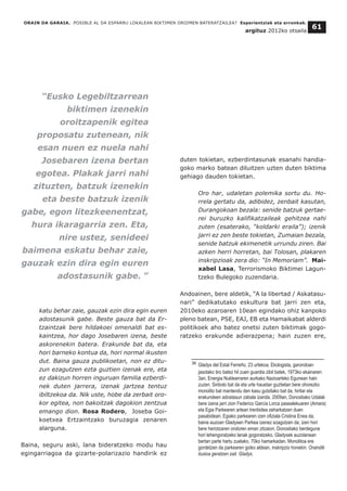 ORAIN DA GARAIA. POSIBLE AL DA ESPARRU LOKALEAN BIKTIMEN OROIMEN BATERATZAILEA? Esperientziak eta erronkak.
argituz 2012ko otsaila
61
katu behar zaie, gauzak ezin dira egin euren
adostasunik gabe. Beste gauza bat da Er-
tzaintzak bere hildakoei omenaldi bat es-
kaintzea, hor dago Josebaren izena, beste
askorenekin batera. Erakunde bat da, eta
hori barneko kontua da, hori normal ikusten
dut. Baina gauza publikoetan, non ez ditu-
zun ezagutzen ezta guztien izenak ere, eta
ez dakizun horren inguruan familia ezberdi-
nek duten jarrera, izenak jartzea tentuz
ibiltzekoa da. Nik uste, hobe da zerbait oro-
kor egitea, non bakoitzak dagokion zentzua
emango dion. Rosa Rodero, Joseba Goi-
koetxea Ertzaintzako buruzagia zenaren
alarguna.
Baina, seguru aski, lana bideratzeko modu hau
egingarriagoa da gizarte-polarizazio handirik ez
duten tokietan, ezberdintasunak esanahi handia-
goko marko batean diluitzen uzten duten biktima
gehiago dauden tokietan.
Oro har, udaletan polemika sortu du. Ho-
rrela gertatu da, adibidez, zenbait kasutan,
Durangokoan bezala: senide batzuk gertae-
rei buruzko kalifikatzaileak gehitzea nahi
zuten (esaterako, “koldarki eraila”); izenik
jarri ez zen beste tokietan, Zumaian bezala,
senide batzuk ekimenetik urrundu ziren. Bai
azken herri horretan, bai Tolosan, plakaren
inskripzioak zera dio: “In Memoriam”. Mai-
xabel Lasa, Terrorismoko Biktimei Lagun-
tzeko Bulegoko zuzendaria.
Andoainen, bere aldetik, “A la libertad / Askatasu-
nari” dedikatutako eskultura bat jarri zen eta,
2010eko azaroaren 10ean egindako ohiz kanpoko
pleno batean, PSE, EAJ, EB eta Hamaikabat alderdi
politikoek aho batez onetsi zuten biktimak gogo-
ratzeko erakunde adierazpena; hain zuzen ere,
__________________________________
36 Gladys del Estal Ferreño, 23 urtekoa. Ekologista, garondoan
jasotako tiro batez hil zuen guardia zibil batek, 1973ko ekainaren
3an, Energia Nuklearraren aurkako Nazioarteko Egunean hain
zuzen. Sinbolo bat da eta urte hauetan guztietan bere ohorezko
monolito bat mantendu den kasu gutxitako bat da, hiritar eta
erakundeen adostasun zabala izanda. 2009an, Donostiako Udalak
bere izena jarri zion Federico García Lorca pasealekuaren (Amara)
eta Egia Parkearen artean trenbidea zeharkatzen duen
pasabideari. Egiako parkearen izen ofiziala Cristina Enea da,
baina auzoan Gladysen Parkea izenez ezagutzen da; izen hori
bere heriotzaren ondoren eman zitzaion, Donostiako berdegune
hori lehengoratzeko lanak gogoratzeko, Gladysek auzolanean
bertan parte hartu zuelako, 70ko hamarkadan. Monolitoa ere
gordetzen da parkearen goiko aldean, inskripzio honekin: Oraindik
ilusioa geratzen zait. Gladys.
“Eusko Legebiltzarrean
biktimen izenekin
oroitzapenik egitea
proposatu zutenean, nik
esan nuen ez nuela nahi
Josebaren izena bertan
egotea. Plakak jarri nahi
zituzten, batzuk izenekin
eta beste batzuk izenik
gabe, egon litezkeenentzat,
hura ikaragarria zen. Eta,
nire ustez, senideei
baimena eskatu behar zaie,
gauzak ezin dira egin euren
adostasunik gabe. ”
 