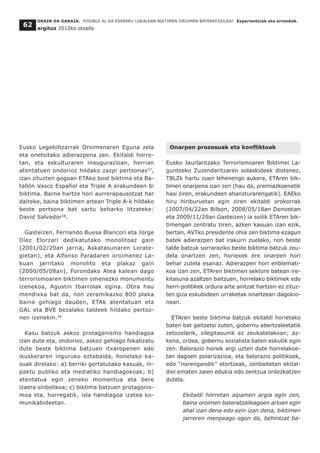 ORAIN DA GARAIA. POSIBLE AL DA ESPARRU LOKALEAN BIKTIMEN OROIMEN BATERATZAILEA? Esperientziak eta erronkak.
argituz 2012ko otsaila
62
Eusko Legebiltzarrak Oroimenaren Eguna zela
eta onetsitako adierazpena zen. Ekitaldi horre-
tan, eta eskulturaren inaugurazioan, herrian
atentatuen ondorioz hildako zazpi pertsonas37
,
izan zituzten gogoan ETAko bost biktima eta Ba-
tallón Vasco Español eta Triple A erakundeen bi
biktima. Barne hartze hori aurrerapausotzat har
daiteke, baina biktimen artean Triple A-k hildako
beste pertsona bat sartu beharko litzateke:
David Salvador38
.
Gasteizen, Fernando Buesa Blancori eta Jorge
Díez Elorzari dedikatutako monolitoaz gain
(2001/02/20an jarria, Askatasunaren Lorate-
gietan), eta Alfonso Paradaren oroimenez La-
kuan jarritako monolito eta plakaz gain
(2000/05/08an), Forondako Atea kalean dago
terrorismoaren biktimen omenezko monumentu
izenekoa, Agustin Ibarrolak egina. Obra hau
mendixka bat da, non zeramikazko 800 plaka
baino gehiago dauden, ETAk atentatuan eta
GAL eta BVE bezalako taldeek hildako pertso-
nen izenekin.39
Kasu batzuk askoz protagonismo handiagoa
izan dute eta, ondorioz, askoz gehiago fokalizatu
dute beste biktima batzuen itxaropenen edo
ikuskeraren inguruko eztabaida, honelako ka-
suak direlako: a) berriki gertatutako kasuak, in-
paktu publiko eta mediatiko handiagokoak; b)
atentatua egin zeneko momentua eta bere
izaera sinbolikoa; c) biktima batzuen protagonis-
moa eta, horregatik, isla handiagoa izatea ko-
munikabideetan.
Onarpen prozesuak eta konfliktoak
Eusko Jaurlaritzako Terrorismoaren Biktimei La-
guntzeko Zuzendaritzaren solaskideek diotenez,
TBLZk hartu zuen lehenengo aukera, ETAren bik-
timen onarpena izan zen (hau da, premiazkoenetik
hasi ziren, erakundeen ahanzturarengatik). EAEko
hiru hiriburuetan egin ziren ekitaldi orokorrak
(2007/04/22an Bilbon, 2008/05/18an Donostian
eta 2009/11/29an Gasteizen) ia soilik ETAren bik-
timengan zentratu ziren, azken kasuan izan ezik,
bertan, AVTko presidente ohia zen biktima ezagun
batek adierazpen bat irakurri zuelako, non beste
talde batzuk sorraraziko beste biktima batzuk zeu-
dela onartzen zen, horiexek ere onarpen hori
behar zutela esanaz. Adierazpen hori enblemati-
koa izan zen, ETAren biktimen sektore batean ire-
kitasuna azaltzen baitzuen, horrelako biktimek edo
herri-politikek ordura arte aintzat hartzen ez zituz-
ten giza eskubideen urraketak onartzeari dagokio-
nean.
ETAren beste biktima batzuk ekitaldi horietako
baten bat gaitzetsi zuten, gobernu abertzaleetatik
zetozelarik, zilegitasunik ez zeukatelakoan; az-
kena, ordea, gobernu sozialista baten eskutik egin
zen. Balorazio horiek argi uzten dute horrelakoe-
tan dagoen polarizazioa, eta balorazio politikoek,
edo “norengandik” etortzeak, zenbaitetan ekital-
diei ematen zaien edukia edo zentzua ordezkatzen
dutela.
Ekitaldi horretan aipamen argia egin zen,
baina oroimen bateratzaileagoen arloan egin
ahal izan dena edo ezin izan dena, biktimen
jarreren menpeago egon da, behintzat ba-
 