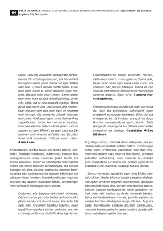 ORAIN DA GARAIA. POSIBLE AL DA ESPARRU LOKALEAN BIKTIMEN OROIMEN BATERATZAILEA? Esperientziak eta erronkak.
argituz 2012ko otsaila
64
Urrian Lasa eta Zabalaren desagertze bortxa-
tuaren 25. urtemuga izan zen, eta hor ekitaldi
bat egiten saiatu ginen. Baina oso egun tristea
izan zen. Tristura handia sortu zidan. Etorri
nahi izan zuten bi seme-alabekin joan nin-
tzen. Ertzain asko etorri ziren. Seme-alabei
esan nien hura ez zela deialdi politikoa, oroit-
zeko zela, eta ez zela arazorik egongo. Baina
giroa oso txarra zen. Oso urduri jarri nintzen.
Esan ziguten ezin zela ezer egin, ni negarrez
hasi nintzen. Eta gomazko pilotak botatzen
hasi ziren. Atxilotuak egon ziren. Baimenik ez
zegoela esan zuten. Hori ez da errespetua.
Onarpen ekintza batera etorri ginen. Hor ez
zegoen ez “gora ETArik”, ez ezer, Lasa eta Za-
balaren oroimenezko ekitaldia zen. Ez zidan
haserrerik sorrarazi, tristura eman zidan.
Axun Lasa.
Ertzaintzaren ekintza hauek eta beste batzuk -adi-
bidez, 2010eko maiatzean, Oiartzunen, Esteban Mu-
ruetagoienaren izena zeraman plaka hautsi eta
kendu zutenean- haserrea handiagotu dute biktima
horien eta beste batzuen senideengan, eta seinale
kaltegarriak dira, biktima guztiekiko oroimen bate-
ratzailea edo adeitasunezkoa izateko baldintzak sor
daitezen. Kasu horietan, horrelako ekintzen inguruko
onarpen eta azalpen publikoen faltak, senideengan
irain-sentsazio handiagoa sortu zuten.
Ondoren, eta begizko lekukoek diotenez,
Ertzaintzaren patruila batek anbulatorioko
plaka kendu eta hautsi zuen. Ikerketa bat
ireki zen, Aralarren bitartez bideratu nuen
legebiltzar-galdera baten ondoren, eta He-
rrizaingo sailburua, Rodolfo Ares agertu zen
Legebiltzarraren osoko bilkuran. Hartan,
sailburuak onartu zuen egilea ertzaina zela,
baina bere kasa egin zuela esan zuen, eta
zehapen bat jarriko zitzaiola. Baina ez zen
inolako harremanik familiarekin Herrizaingo
sailaren aldetik. Egun arte. Tamara Mu-
ruetagoiena.
Errekonozimendua bakezkoak egin aurrekoa
da. Ezin da bizikidetza baketsurik egon
onarpenik ez dagoen bitartean. Elkar bizi eta
errespetatzea da kontua, eta guk ez dugu
ikusten errespetatzen gaituztenik. Zaila
izango da haiengana hurbiltzea elkarrekiko
onarpenik ez badago. Gasteizko M-3ko
biktimak.
Argi dago, beraz, zeintzuk diren oztopoak, eta ze-
rikusia dute eszenatoki zehatz batera iristeko egin
behar diren urratsekin, eszenatoki horretan oroi-
men hori ororentzako oinarria izan dadin, oroimen
kolektibo partekatua, herri honetan burututako
giza eskubideen urraketei eta bertan egon diren
erantzukizunei buruzko ikuspegi zabala izanda.
Zentzu horretan, gatazkak egon dira EAEko zen-
bait tokitan. Beste biktima batzuk sartzeko ahalegi-
nak egiten ari diren bigarren aldi honetan, gatazkak
edo arbuioak egon dira, sartzen den edukiaz aparte.
Zenbait kasutan sentsazioa da jende guztiaren na-
hiak bete nahi badira, ez direla inorenak beteko.
Baina ezinbestekotasun horrek, posible egiteko oi-
narriak lortzeko ahaleginak muga ditzake. Argi eta
garbi, horrelakoek azaltzen dituzten zailtasunak,
memoria bateratzailea lortzeko dauden gizarte zail-
tasun zabalagoen parte dira ere.
 